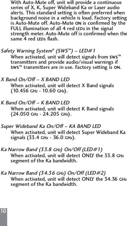 10With Auto-Mute off, unit will provide a continuous series of X, K, Super Wideband Ka or Laser audio alerts. This standard setting is often preferred when background noise in a vehicle is loud. Factory setting is Auto-Mute off. Auto-Mute ON is confirmed by the FULL illumination of all 4 red LEDs in the signal strength meter. Auto-Mute off is confirmed when the same 4 red LEDs flash.Safety Warning System&reg;(SWS&trade;) &ndash; LED#1When activated, unit will detect signals from SWS&trade;transmitters and provide audio/visual warnings if SWS&trade;transmitters are in use. Factory setting is ON.X Band On/Off &ndash; X BAND LEDWhen activated, unit will detect X Band signals (10.456 GHz - 10.60 GHz).K Band On/Off &ndash; K BAND LEDWhen activated, unit will detect K Band signals (24.050 GHz - 24.205 GHz).Super Wideband Ka On/Off &ndash; KA BAND LEDWhen activated, unit will detect Super Wideband Ka signals (33.4 GHz - 36.0 GHz).Ka Narrow Band (33.8 GHz) On/Off (LED#1)When activated, unit will detect ONLY the 33.8 GHzsegment of the Ka bandwidth.Ka Narrow Band (34.36 GHz) On/Off (LED#2)When activated, unit will detect ONLY the 34.36 GHzsegment of the Ka bandwidth.