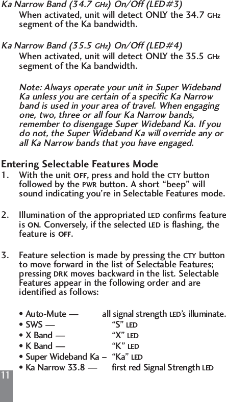 11Ka Narrow Band (34.7 GHz) On/Off (LED#3)When activated, unit will detect ONLY the 34.7 GHzsegment of the Ka bandwidth.Ka Narrow Band (35.5 GHz) On/Off (LED#4)When activated, unit will detect ONLY the 35.5 GHzsegment of the Ka bandwidth.Note: Always operate your unit in Super Wideband Ka unless you are certain of a specific Ka Narrow band is used in your area of travel. When engaging one, two, three or all four Ka Narrow bands,  remember to disengage Super Wideband Ka. If you do not, the Super Wideband Ka will override any or all Ka Narrow bands that you have engaged.Entering Selectable Features Mode1. With the unit OFF, press and hold the CTY button followed by the PWR button. A short &ldquo;beep&rdquo; will sound indicating you&rsquo;re in Selectable Features mode.2. Illumination of the appropriated LED confirms feature is ON. Conversely, if the selected LED is flashing, the feature is OFF.3. Feature selection is made by pressing the CTY button to move forward in the list of Selectable Features; pressing DRK moves backward in the list. Selectable Features appear in the following order and are identified as follows:&bull; Auto-Mute &mdash;          all signal strength LED&rsquo;s illuminate.&bull; SWS &mdash; &ldquo;S&rdquo; LED&bull; X Band &mdash; &ldquo;X&rdquo; LED&bull; K Band &mdash; &ldquo;K&rdquo; LED&bull; Super Wideband Ka &ndash;  &ldquo;Ka&rdquo; LED&bull; Ka Narrow 33.8 &mdash;      first red Signal Strength LED