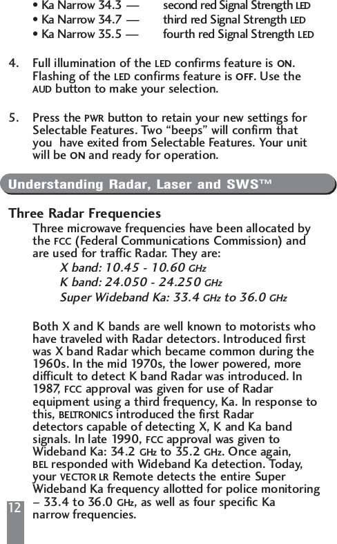 12&bull; Ka Narrow 34.3 &mdash; second red Signal Strength LED&bull; Ka Narrow 34.7 &mdash; third red Signal Strength LED&bull; Ka Narrow 35.5 &mdash; fourth red Signal Strength LED4. Full illumination of the LED confirms feature is ON. Flashing of the LED confirms feature is OFF. Use the AUD button to make your selection.5. Press the PWR button to retain your new settings for Selectable Features. Two &ldquo;beeps&rdquo; will confirm that you  have exited from Selectable Features. Your unit will be ON and ready for operation.Understanding Radar, Laser and SWS&trade;Three Radar FrequenciesThree microwave frequencies have been allocated by the FCC (Federal Communications Commission) and are used for traffic Radar. They are:X band: 10.45 - 10.60 GHzK band: 24.050 - 24.250 GHzSuper Wideband Ka: 33.4 GHz to 36.0 GHzBoth X and K bands are well known to motorists who have traveled with Radar detectors. Introduced first was X band Radar which became common during the 1960s. In the mid 1970s, the lower powered, more difficult to detect K band Radar was introduced. In 19 87,   FCC approval was given for use of Radar equipment using a third frequency, Ka. In response tothis, BELTRONICS introduced the first Radar detectors capable of detecting X, K and Ka band signals. In late 1990, FCC approval was given to Wideband Ka: 34.2 GHz to 35.2 GHz. Once again, BEL responded with Wideband Ka detection. Today, your VECTOR LR Remote detects the entire Super Wideband Ka frequency allotted for police monitoring&ndash; 33.4 to 36.0 GHz, as well as four specific Ka narrow frequencies.