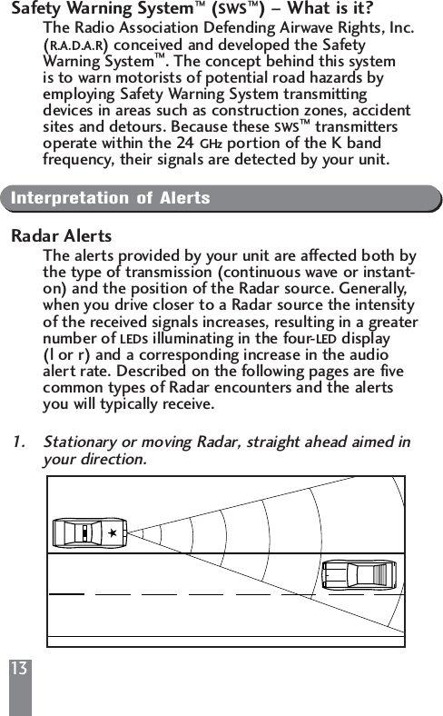 13Safety Warning System&trade;(SWS&trade;) &ndash; What is it?The Radio Association Defending Airwave Rights, Inc. (R.A.D.A.R) conceived and developed the Safety Warning System&trade;. The concept behind this system is to warn motorists of potential road hazards by employing Safety Warning System transmitting devices in areas such as construction zones, accident sites and detours. Because these SWS&trade;transmitters operate within the 24 GHz portion of the K band frequency, their signals are detected by your unit.Interpretation of AlertsRadar AlertsThe alerts provided by your unit are affected both bythe type of transmission (continuous wave or instant-on) and the position of the Radar source. Generally, when you drive closer to a Radar source the intensity of the received signals increases, resulting in a greaternumber of LEDs illuminating in the four-LED display  (l or r) and a corresponding increase in the audio alert rate. Described on the following pages are five common types of Radar encounters and the alerts you will typically receive.1. Stationary or moving Radar, straight ahead aimed in your direction.