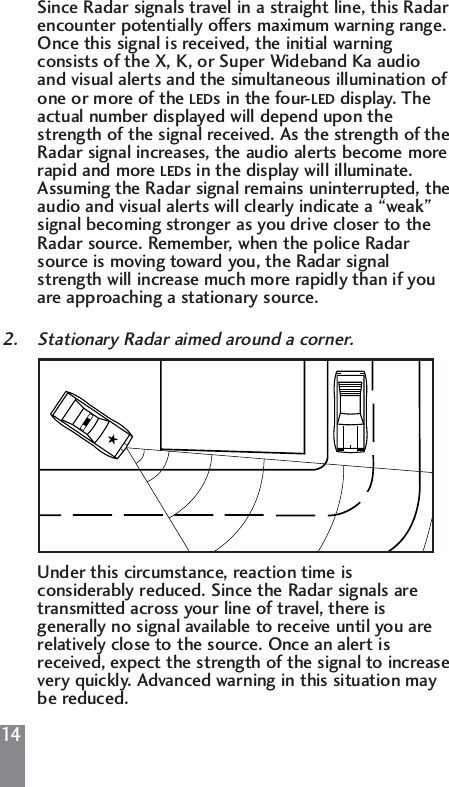 14Since Radar signals travel in a straight line, this Radar encounter potentially offers maximum warning range. Once this signal is received, the initial warning consists of the X, K, or Super Wideband Ka audio and visual alerts and the simultaneous illumination of one or more of the LEDs in the four-LED display. The actual number displayed will depend upon the strength of the signal received. As the strength of theRadar signal increases, the audio alerts become more rapid and more LEDs in the display will illuminate. Assuming the Radar signal remains uninterrupted, theaudio and visual alerts will clearly indicate a &ldquo;weak&rdquo; signal becoming stronger as you drive closer to the Radar source. Remember, when the police Radar source is moving toward you, the Radar signal strength will increase much more rapidly than if you are approaching a stationary source.2. Stationary Radar aimed around a corner.Under this circumstance, reaction time is considerably reduced. Since the Radar signals are transmitted across your line of travel, there is generally no signal available to receive until you are relatively close to the source. Once an alert is received, expect the strength of the signal to increasevery quickly. Advanced warning in this situation may be reduced.