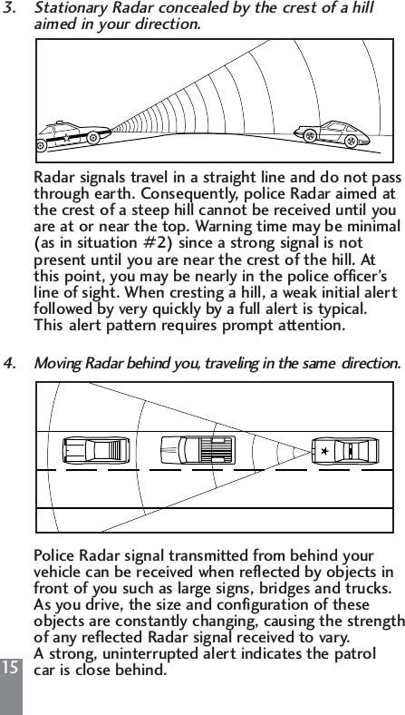 153. Stationary Radar concealed by the crest of a hill aimed in your direction.Radar signals travel in a straight line and do not pass through earth. Consequently, police Radar aimed at the crest of a steep hill cannot be received until you are at or near the top. Warning time may be minimal (as in situation #2) since a strong signal is not present until you are near the crest of the hill. At this point, you may be nearly in the police officer&rsquo;s line of sight. When cresting a hill, a weak initial alert followed by very quickly by a full alert is typical. This alert pattern requires prompt attention.4. Moving Radar behind you, traveling in the same  direction.Police Radar signal transmitted from behind your vehicle can be received when reflected by objects in front of you such as large signs, bridges and trucks. As you drive, the size and configuration of these objects are constantly changing, causing the strength of any reflected Radar signal received to vary. A strong, uninterrupted alert indicates the patrol car is close behind.