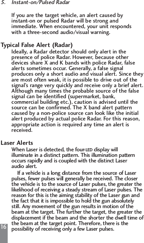 165. Instant-on/Pulsed RadarIf you are the target vehicle, an alert caused by instant-on or pulsed Radar will be strong and immediate. When encountered, your unit responds with a three-second audio/visual warning.Typical False Alert (Radar)Ideally, a Radar detector should only alert in the presence of police Radar. However, because other devices share X and K bands with police Radar, false alerts sometimes occur. Generally, a false signal produces only a short audio and visual alert. Since theyare most often weak, it is possible to drive out of the signal&rsquo;s range very quickly and receive only a brief alert.Although many times the probable source of the false signal can be identified (supermarket, bank, commercial building etc.), caution is advised until the source can be confirmed. The X band alert pattern caused by a non-police source can look like the initial alert produced by actual police Radar. For this reason, appropriate action is required any time an alert is received.Laser AlertsWhen Laser is detected, the four-LED display will illuminate in a distinct pattern. This illumination pattern occurs rapidly and is coupled with the distinct Laser audio alert.If a vehicle is a long distance from the source of Laser pulses, fewer pulses will generally be received. The closer the vehicle is to the source of Laser pulses, the greater the likelihood of receiving a steady stream of Laser pulses. The reason for this is the aiming stability of the Laser gun and the fact that it is impossible to hold the gun absolutely still. Any movement of the gun results in motion of the beam at the target. The further the target, the greater the displacement if the beam and the shorter the dwell time ofthe beam at the target point. Therefore, there is the possibility of receiving only a few Laser pulses. 
