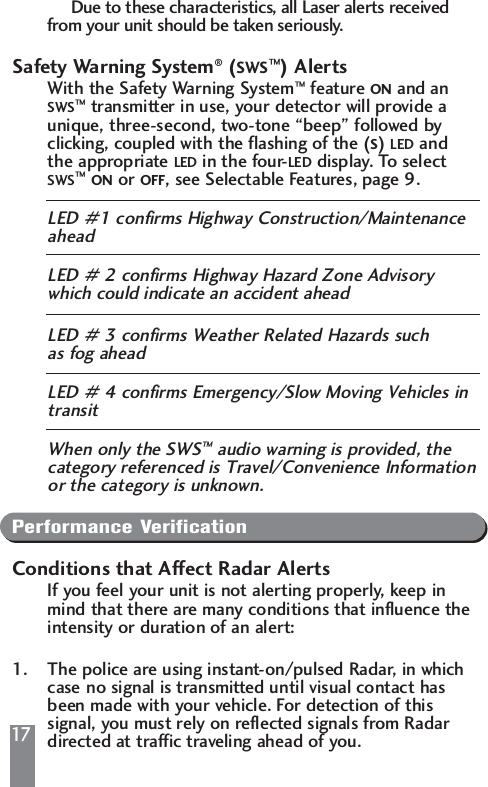 17Due to these characteristics, all Laser alerts received from your unit should be taken seriously.Safety Warning System&reg;(SWS&trade;) AlertsWith the Safety Warning System&trade;feature ON and an SWS&trade;transmitter in use, your detector will provide a unique, three-second, two-tone &ldquo;beep&rdquo; followed by clicking, coupled with the flashing of the (S) LED and the appropriate LED in the four-LED display. To select SWS&trade;ON or OFF, see Selectable Features, page 9.LED #1 confirms Highway Construction/Maintenance aheadLED # 2 confirms Highway Hazard Zone Advisory which could indicate an accident aheadLED # 3 confirms Weather Related Hazards such as fog aheadLED # 4 confirms Emergency/Slow Moving Vehicles in transitWhen only the SWS&trade;audio warning is provided, the category referenced is Travel/Convenience Informationor the category is unknown.Performance VerificationConditions that Affect Radar AlertsIf you feel your unit is not alerting properly, keep in mind that there are many conditions that influence the intensity or duration of an alert:1. The police are using instant-on/pulsed Radar, in which case no signal is transmitted until visual contact has been made with your vehicle. For detection of this signal, you must rely on reflected signals from Radar directed at traffic traveling ahead of you.