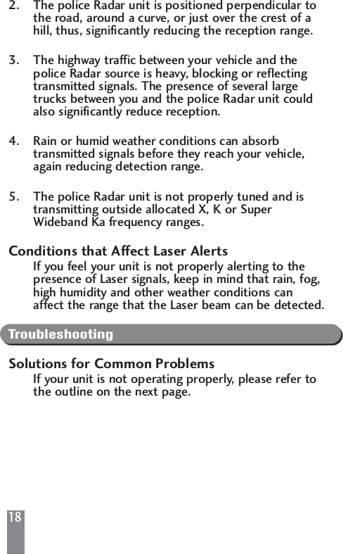 182. The police Radar unit is positioned perpendicular to the road, around a curve, or just over the crest of a hill, thus, significantly reducing the reception range.3. The highway traffic between your vehicle and the police Radar source is heavy, blocking or reflecting transmitted signals. The presence of several large trucks between you and the police Radar unit could also significantly reduce reception.4. Rain or humid weather conditions can absorb transmitted signals before they reach your vehicle, again reducing detection range.5. The police Radar unit is not properly tuned and is transmitting outside allocated X, K or Super Wideband Ka frequency ranges.Conditions that Affect Laser AlertsIf you feel your unit is not properly alerting to the presence of Laser signals, keep in mind that rain, fog, high humidity and other weather conditions can affect the range that the Laser beam can be detected.TroubleshootingSolutions for Common ProblemsIf your unit is not operating properly, please refer to the outline on the next page.
