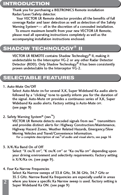 INTRODUCTIONSHADOW TECHNOLOGY&reg;IISELECTABLE FEATURESThank you for purchasing a BELTRONICS Remote installation Radar/Laser/Safety detector. Your VECTOR LR Remote detector provides all the benefits of full coverage Radar and laser detection as well as detection of the Safety Warning System&trade;&mdash; all in the discretion of a concealed installation. To ensure maximum benefit from your new VECTOR LR Remote, please read all operating instructions completely as well as the accompanying installation instructions enclosed. VECTOR LR REMOTE contains Shadow Technology&reg;II, making it undetectable to the Interceptor VG-2 or any other Radar Detector Detector (RDD). Only Shadow Technology&reg;II has been consistently proven undetectable to the Interceptor VG-2.1. Auto-Mute On/OffSelect Auto-Mute ON for several X,K, Super Wideband Ka audio alertsfollowed by a &ldquo;clicking&rdquo; tone to quietly inform you for the duration ofthe signal. Auto-Mute OFF provides a continuous series of X,K, Super Wideband Ka audio alerts. Factory setting is Auto-Mute OFF. (see page 9)2. Safety Warning System&reg;(sws&trade;)VECTOR LR Remote detects encoded signals from sws&trade;  transmitters and provides distinct alerts for: Highway Construction/Maintenance, Highway Hazard Zones, Weather Related Hazards, Emergency/Slow Moving Vehicles and Travel/Convenience Information. For a complete description of sws&trade; of audio and visual alerts, see page 163. X/K/Ka Band On of OffSelect &ldquo;X ON/X OFF&rdquo;, &ldquo;K ON/K OFF&rdquo; or &ldquo;Ka ON/Ka OFF&rdquo; depending upon your driving environment and selectivity requirements. Factory settingis X/K/Ka ON. (see page 9).4. Four Ka Narrow FrequenciesSelect Ka Narrow sweeps of 33.8 GHz, 34.36 GHz, 34.7 GHz or 35.5 GHz. Narrow Band Ka frequencies are especially useful in areas where you know a specific Ka Narrow sweep is used. Factory setting isSuper Wideband Ka ON. (see page 9)2