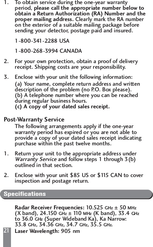 211. To obtain service during the one-year warranty period, please call the appropriate number below to obtain a Return Authorization (RA) Number and theproper mailing address. Clearly mark the RA number on the exterior of a suitable mailing package before sending your detector, postage paid and insured.1-800-341-2288 USA1-800-268-3994 CANADA2. For your own protection, obtain a proof of delivery receipt. Shipping costs are your responsibility.3. Enclose with your unit the following information:(a) Your name, complete return address and written description of the problem (no P.O. Box please).(b) A telephone number where you can be reached during regular business hours.(c) A copy of your dated sales receipt.Post-Warranty ServiceThe following arrangements apply if the one-year warranty period has expired or you are not able to provide a copy of your dated sales receipt indicating purchase within the past twelve months.1. Return your unit to the appropriate address under Warranty Serviceand follow steps 1 through 3(b) outlined in that section.2. Enclose with your unit $85 US or $115 CAN to cover inspection and postage return.SpecificationsRadar Receiver Frequencies: 10.525 GHz &plusmn;50 MHz(X band), 24.150 GHz &plusmn;110   MHz (K band), 33.4 GHzto 36.0 GHz (Super Wideband Ka), Ka Narrow: 33.8 GHz, 34.36 GHz, 34.7 GHz, 35.5 GHz.Laser Wavelength: 905 nm