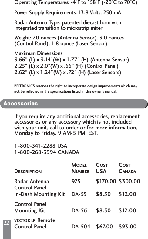 22Operating Temperatures: -4&deg;F to 158&deg;F (-20&deg;C to 70&deg;C)Power Supply Requirements: 13.8 Volts, 250 mARadar Antenna Type: patented diecast horn with integrated transition to microstrip mixerWeight: 7.0 ounces (Antenna Sensor), 3.0 ounces (Control Panel), 1.8 ounce (Laser Sensor)Maximum Dimensions3.66&rdquo; (L) x 3.14&rdquo;(W) x 1.77&rdquo; (H) (Antenna Sensor)2.25&rdquo; (L) x 2.0&rdquo;(W) x .66&rdquo; (H) (Control Panel)2.62&rdquo; (L) x 1.24&rdquo;(W) x .72&rdquo; (H) (Laser Sensors)BELTRONICS reserves the right to incorporate design improvements which may not be reflected in the specifications listed in this owner&rsquo;s manual.AccessoriesIf you require any additional accessories, replacementaccessories or any accessory which is not included with your unit, call to order or for more information, Monday to Friday, 9 AM-5 PM, EST.1-800-341-2288 USA1-800-268-3994 CANADAMODEL COST COSTDESCRIPTION NUMBER USA CANADARadar Antenna 975 $170.00 $300.00Control PanelIn-Dash Mounting Kit DA-55 $8.50 $12.00Control PanelMounting Kit DA-56 $8.50 $12.00VECTOR LR RemoteControl Panel DA-504 $67.00 $93.00