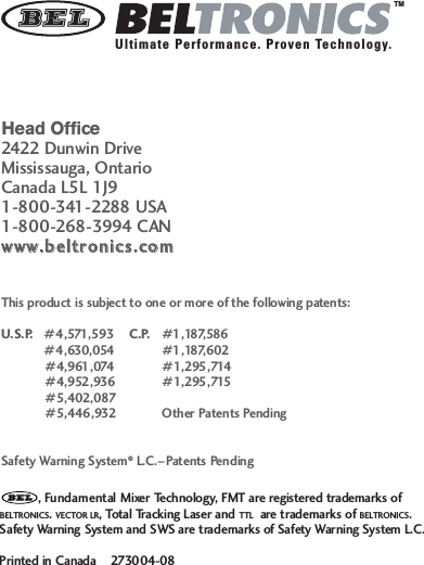 Head Office2422 Dunwin DriveMississauga, OntarioCanada L5L 1J91-800-341-2288 USA1-800-268-3994 CANwwwwww..bbeellttrroonniiccss..ccoommThis product is subject to one or more of the following patents:U.S.P.   #4,571,593  C.P.   #1,187,586#4,630,054 #1,187,602#4,961,074 #1,295,714#4,952,936 #1,295,715#5,402,087#5,446,932 Other Patents PendingSafety Warning System&reg;L.C.&ndash;Patents Pending, Fundamental Mixer Technology, FMT are registered trademarks of BELTRONICS. VECTOR LR, Total Tracking Laser and TTL are trademarks of BELTRONICS.Safety Warning System and SWS are trademarks of Safety Warning System L.C. Printed in Canada    273004-08TMUltimate Performance. Proven Technology.