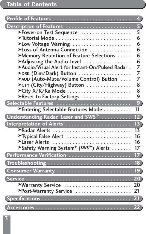 3Table of ContentsProfile of Features  . . . . . . . . . . . . . . . . . . . . . . . . . . 4Description of Features  . . . . . . . . . . . . . . . . . . . . . . 5kPower-on Test Sequence  . . . . . . . . . . . . . . . . . . 5kTutorial Mode . . . . . . . . . . . . . . . . . . . . . . . . . . . 6kLow Voltage Warning  . . . . . . . . . . . . . . . . . . . . . 6kLoss of Antenna Connection  . . . . . . . . . . . . . . . 6kMemory Retention of Feature Selections  . . . . . 6kAdjusting the Audio Level  . . . . . . . . . . . . . . . . . 6kAudio/Visual Alert for Instant-On/Pulsed Radar . 7kDRK (Dim/Dark) Button  . . . . . . . . . . . . . . . . . . . 7kAUD (Auto-Mute/Volume Control) Button  . . . . 7kCTY (City/Highway) Button  . . . . . . . . . . . . . . . . 8kCity X/K/Ka Mode . . . . . . . . . . . . . . . . . . . . . . . 8kReset to Factory Settings . . . . . . . . . . . . . . . . . . 9Selectable Features  . . . . . . . . . . . . . . . . . . . . . . . . . 9kEntering Selectable Features Mode . . . . . . . . . . 11Understanding Radar, Laser and SWS&trade; . . . . . . . . . . 12Interpretation of Alerts  . . . . . . . . . . . . . . . . . . . . . . 13kRadar Alerts  . . . . . . . . . . . . . . . . . . . . . . . . . . . . 13kTypical False Alert   . . . . . . . . . . . . . . . . . . . . . . . 16kLaser Alerts  . . . . . . . . . . . . . . . . . . . . . . . . . . . . 16kSafety Warning System&reg;(SWS&trade;) Alerts  . . . . . . . 17Performance Verification  . . . . . . . . . . . . . . . . . . . . . 17Troubleshooting  . . . . . . . . . . . . . . . . . . . . . . . . . . . . 18Consumer Warranty  . . . . . . . . . . . . . . . . . . . . . . . . . 19Service  . . . . . . . . . . . . . . . . . . . . . . . . . . . . . . . . . . . 20kWarranty Service  . . . . . . . . . . . . . . . . . . . . . . . . 20kPost-Warranty Service  . . . . . . . . . . . . . . . . . . . . 21 Specifications . . . . . . . . . . . . . . . . . . . . . . . . . . . . . . 21Accessories . . . . . . . . . . . . . . . . . . . . . . . . . . . . . . . . 22