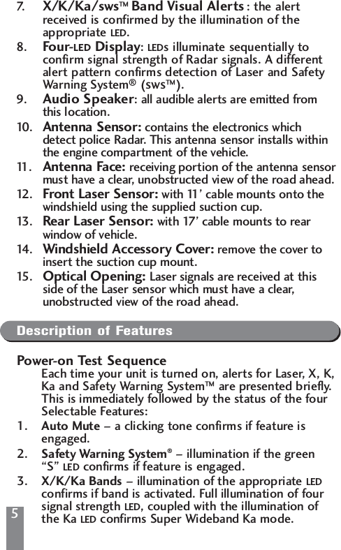 7. X/K/Ka/sws&trade; Band Visual Alerts : the alertreceived is confirmed by the illumination of theappropriate LED.8. Four-LED Display: LEDs illuminate sequentially toconfirm signal strength of Radar signals. A differentalert pattern confirms detection of Laser and SafetyWarning System&reg;(sws&trade;).9. Audio Speaker: all audible alerts are emitted fromthis location.10 . Antenna Sensor: contains the electronics whichdetect police Radar. This antenna sensor installs withinthe engine compartment of the vehicle.11. Antenna Face: receiving portion of the antenna sensormust have a clear, unobstructed view of the road ahead.12 . Front Laser Sensor: with 11&rsquo; cable mounts onto thewindshield using the supplied suction cup.13 . Rear Laser Sensor: with 17&rsquo; cable mounts to rearwindow of vehicle.14 . Windshield Accessory Cover: remove the cover toinsert the suction cup mount.15 . Optical Opening: Laser signals are received at thisside of the Laser sensor which must have a clear,unobstructed view of the road ahead.Description of FeaturesPower-on Test SequenceEach time your unit is turned on, alerts for Laser, X, K,Ka and Safety Warning System&trade;are presented briefly. This is immediately followed by the status of the four Selectable Features:1. Auto Mute &ndash; a clicking tone confirms if feature is engaged.2. Safety Warning System&reg;&ndash; illumination if the green &ldquo;S&rdquo; LED confirms if feature is engaged.3. X/K/Ka Bands &ndash; illumination of the appropriate LEDconfirms if band is activated. Full illumination of four signal strength LED, coupled with the illumination of the Ka LED confirms Super Wideband Ka mode.5