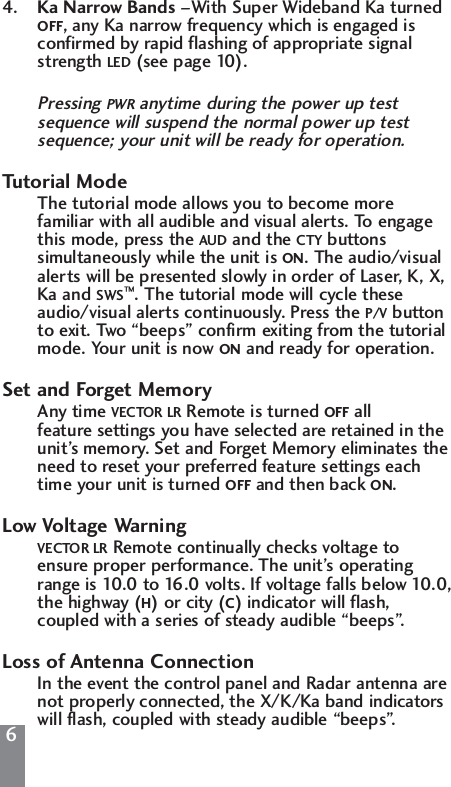 64. Ka Narrow Bands &ndash;With Super Wideband Ka turned OFF, any Ka narrow frequency which is engaged is confirmed by rapid flashing of appropriate signal strength LED (see page 10).Pressing PWR anytime during the power up test sequence will suspend the normal power up test sequence; your unit will be ready for operation.Tutorial ModeThe tutorial mode allows you to become more familiar with all audible and visual alerts. To engage this mode, press the AUD and the CTY buttons simultaneously while the unit is ON. The audio/visual alerts will be presented slowly in order of Laser, K, X, Ka and SWS&trade;. The tutorial mode will cycle these audio/visual alerts continuously. Press the P/V button to exit. Two &ldquo;beeps&rdquo; confirm exiting from the tutorial mode. Your unit is now ON and ready for operation.Set and Forget MemoryAny time VECTOR LR Remote is turned OFF all feature settings you have selected are retained in the unit&rsquo;s memory. Set and Forget Memory eliminates the need to reset your preferred feature settings each time your unit is turned OFF and then back ON.Low Voltage WarningVECTOR LR Remote continually checks voltage to ensure proper performance. The unit&rsquo;s operating range is 10.0 to 16.0 volts. If voltage falls below 10.0,the highway (H) or city (C) indicator will flash, coupled with a series of steady audible &ldquo;beeps&rdquo;.Loss of Antenna ConnectionIn the event the control panel and Radar antenna are not properly connected, the X/K/Ka band indicators will flash, coupled with steady audible &ldquo;beeps&rdquo;.