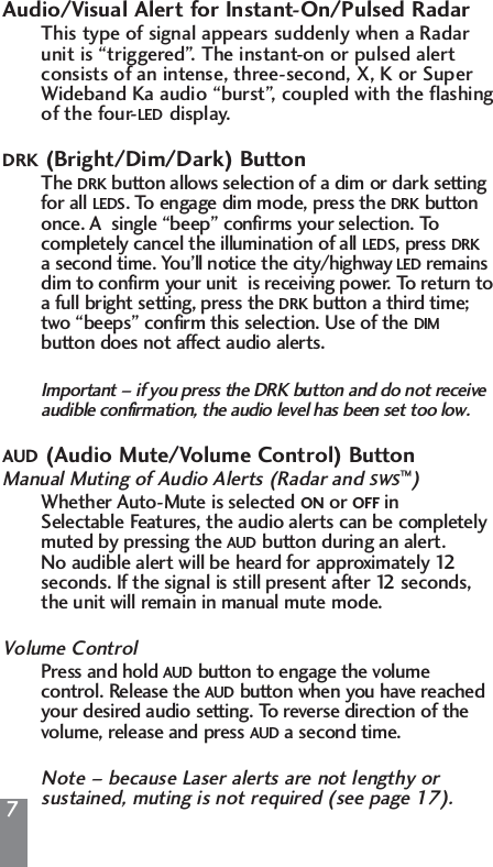 7Audio/Visual Alert for Instant-On/Pulsed RadarThis type of signal appears suddenly when a Radar unit is &ldquo;triggered&rdquo;. The instant-on or pulsed alert consists of an intense, three-second, X, K or Super Wideband Ka audio &ldquo;burst&rdquo;, coupled with the flashing of the four-LED display.DRK (Bright/Dim/Dark) ButtonThe DRK button allows selection of a dim or dark setting for all LEDS. To engage dim mode, press the DRK buttononce. A  single &ldquo;beep&rdquo; confirms your selection. To completely cancel the illumination of all LEDS, press DRKa second time. You&rsquo;ll notice the city/highway LED remainsdim to confirm your unit  is receiving power. To return to a full bright setting, press the DRK button a third time; two &ldquo;beeps&rdquo; confirm this selection. Use of the DIMbutton does not affect audio alerts.Important &ndash; if you press the DRK button and do not receive audible confirmation, the audio level has been set too low.AUD (Audio Mute/Volume Control) ButtonManual Muting of Audio Alerts (Radar and SWS&trade;)Whether Auto-Mute is selected ON or OFF in Selectable Features, the audio alerts can be completely muted by pressing the AUD button during an alert. No audible alert will be heard for approximately 12 seconds. If the signal is still present after 12 seconds, the unit will remain in manual mute mode.Volume ControlPress and hold AUD button to engage the volume control. Release the AUD button when you have reached your desired audio setting. To reverse direction of the volume, release and press AUD a second time.Note &ndash; because Laser alerts are not lengthy or sustained, muting is not required (see page 17).