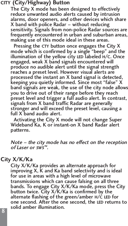 88CITY (City/Highway) ButtonThe City X mode has been designed to effectively reduce unwanted audio alerts caused by intrusion alarms, door openers, and other devices which share X band with police Radar &ndash; without reducing sensitivity. Signals from non-police Radar sources are frequently encountered in urban and suburban areas, making use of this mode ideal in these areas.Pressing the CTY button once engages the City X mode which is confirmed by a single &ldquo;beep&rdquo; and the illumination of the yellow city LED labeled H/C. Once engaged, weak X band signals encountered will produce no audible alert until the signal strength reaches a preset level. However visual alerts are processed the instant an X band signal is detected, keeping you quietly informed. Since most &ldquo;false&rdquo; X band signals are weak, the use of the city node allowsyou to drive out of their range before they reach preset level and trigger a full audio alert. In contrast, signals from X band traffic Radar are generally stronger and will exceed the preset level, causing a full X band audio alert.Activating the City X mode will not change Super Wideband Ka, K or instant-on X band Radar alert patterns.Note &ndash; the city mode has no effect on the reception of Laser or SWS&trade;.City X/K/KaCity X/K/Ka provides an alternate approach for improving X, K and Ka band selectivity and is ideal for use in areas with a high level of microwave transmissions which can cause falsing on all three bands. To engage City X/K/Ka mode, press the City button twice. City X/K/Ka is confirmed by the alternate flashing of the green/amber H/C LED for one second. After the one second, the LED returns to solid amber illumination.