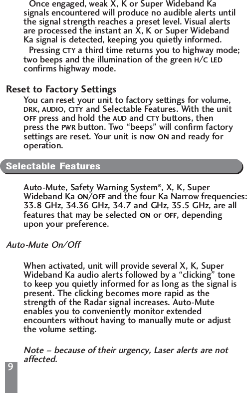 9Once engaged, weak X, K or Super Wideband Ka signals encountered will produce no audible alerts until the signal strength reaches a preset level. Visual alerts are processed the instant an X, K or Super Wideband Ka signal is detected, keeping you quietly informed.Pressing CTY a third time returns you to highway mode; two beeps and the illumination of the green H/C LEDconfirms highway mode.Reset to Factory SettingsYou can reset your unit to factory settings for volume, DRK, AUDIO, CITY and Selectable Features. With the unit  OFF press and hold the AUD and CTY buttons, then press the PWR button. Two &ldquo;beeps&rdquo; will confirm factory settings are reset. Your unit is now ON and ready for operation.Selectable FeaturesAuto-Mute, Safety Warning System&reg;, X, K, Super Wideband Ka ON/OFF and the four Ka Narrow frequencies:33.8 GHz, 34.36 GHz, 34.7 and GHz, 35.5 GHz, are all features that may be selected ON or OFF, depending upon your preference.Auto-Mute On/OffWhen activated, unit will provide several X, K, Super Wideband Ka audio alerts followed by a &ldquo;clicking&rdquo; tone to keep you quietly informed for as long as the signal is present. The clicking becomes more rapid as the strength of the Radar signal increases. Auto-Mute enables you to conveniently monitor extended encounters without having to manually mute or adjust the volume setting.Note &ndash; because of their urgency, Laser alerts are not affected.