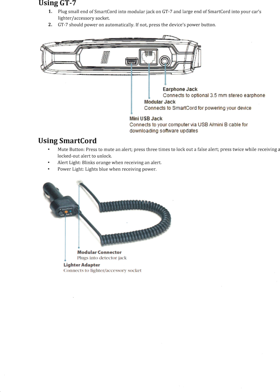 Using GT-7 1.  Plug small end of SmartCord into modular jack on GT-7 and large end of SmartCord into your car's lighter/accessory socket. 2.  GT-7 should power on automatically. If not, press the device's power button. Earphone Jack Connects to optional 3.5 mm stereo earphone odular Jack Connects to SmartCord for powering your device ini USB Jack Connects to your computer via USB Almini B cable for downloading software updates Using SmartCord Mute Button: Press to mute an alert; press three times to lock out a false alert; press twice while receiving a  locked-out alert to unlock.  Alert Light:  Blinks orange when receiving an alert.  Power Light:  Lights blue when receiving power.  Modular Connector Plugs into detector jack Lighter Adapter Connects to lighter/acce wry 'ocket 