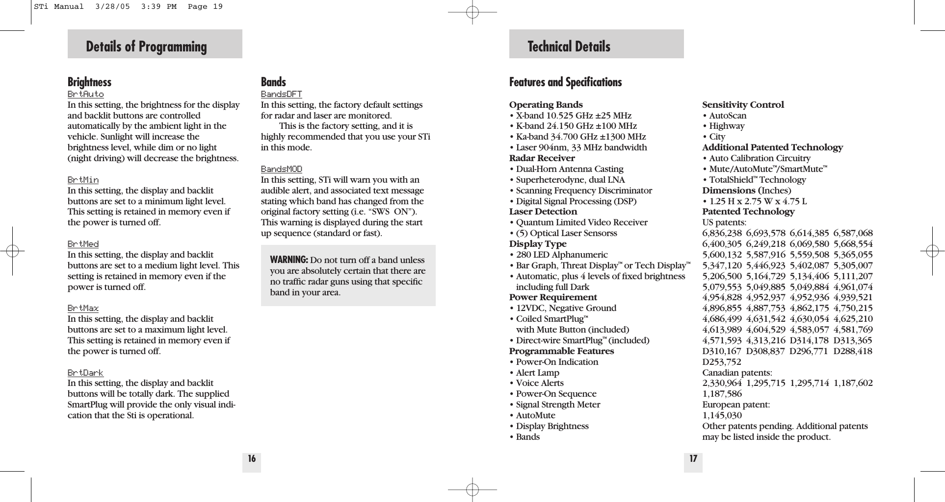 BrightnessBrtAutoIn this setting, the brightness for the displayand backlit buttons are controlled automatically by the ambient light in thevehicle. Sunlight will increase the brightness level, while dim or no light(night driving) will decrease the brightness.BrtMinIn this setting, the display and backlitbuttons are set to a minimum light level.This setting is retained in memory even ifthe power is turned off.BrtMedIn this setting, the display and backlitbuttons are set to a medium light level. Thissetting is retained in memory even if thepower is turned off.BrtMaxIn this setting, the display and backlitbuttons are set to a maximum light level.This setting is retained in memory even ifthe power is turned off.BrtDarkIn this setting, the display and backlitbuttons will be totally dark. The suppliedSmartPlug will provide the only visual indi-cation that the Sti is operational.16Details of ProgrammingFeatures and SpeciﬁcationsOperating Bands&bull; X-band 10.525 GHz &plusmn;25 MHz&bull; K-band 24.150 GHz &plusmn;100 MHz&bull; Ka-band 34.700 GHz &plusmn;1300 MHz&bull; Laser 904nm, 33 MHz bandwidthRadar Receiver&bull; Dual-Horn Antenna Casting&bull; Superheterodyne, dual LNA&bull; Scanning Frequency Discriminator&bull; Digital Signal Processing (DSP)Laser Detection&bull; Quantum Limited Video Receiver &bull; (5) Optical Laser SensorssDisplay Type&bull; 280 LED Alphanumeric&bull; Bar Graph, Threat Display&trade;or Tech Display&trade;&bull; Automatic, plus 4 levels of ﬁxed brightness including full DarkPower Requirement&bull; 12VDC, Negative Ground&bull; Coiled SmartPlug&trade;with Mute Button (included)&bull; Direct-wire SmartPlug&trade;(included)Programmable Features&bull; Power-On Indication&bull; Alert Lamp&bull; Voice Alerts&bull; Power-On Sequence&bull; Signal Strength Meter&bull; AutoMute&bull; Display Brightness&bull; BandsSensitivity Control&bull; AutoScan&bull; Highway&bull; CityAdditional Patented Technology&bull; Auto Calibration Circuitry&bull; Mute/AutoMute&trade;/SmartMute&trade;&bull; TotalShield&trade;TechnologyDimensions (Inches)&bull; 1.25 H x 2.75 W x 4.75 LPatented TechnologyUS patents: 6,836,238 6,693,578 6,614,385 6,587,0686,400,305 6,249,218 6,069,580 5,668,5545,600,132 5,587,916 5,559,508 5,365,0555,347,120 5,446,923 5,402,087 5,305,0075,206,500 5,164,729 5,134,406 5,111,2075,079,553 5,049,885 5,049,884 4,961,0744,954,828 4,952,937 4,952,936 4,939,5214,896,855 4,887,753 4,862,175 4,750,2154,686,499 4,631,542 4,630,054 4,625,2104,613,989 4,604,529 4,583,057 4,581,7694,571,593 4,313,216 D314,178 D313,365D310,167 D308,837  D296,771 D288,418D253,752Canadian patents:2,330,964 1,295,715 1,295,714 1,187,6021,187,586European patent:1,145,030Other patents pending. Additional patentsmay be listed inside the product.17Technical DetailsBandsBandsDFTIn this setting, the factory default settingsfor radar and laser are monitored.This is the factory setting, and it ishighly recommended that you use your STiin this mode. BandsMODIn this setting, STi will warn you with anaudible alert, and associated text messagestating which band has changed from theoriginal factory setting (i.e. &ldquo;SWS  ON&rdquo;).This warning is displayed during the startup sequence (standard or fast).WARNING: Do not turn off a band unlessyou are absolutely certain that there areno trafﬁc radar guns using that speciﬁcband in your area.STi Manual  3/28/05  3:39 PM  Page 19