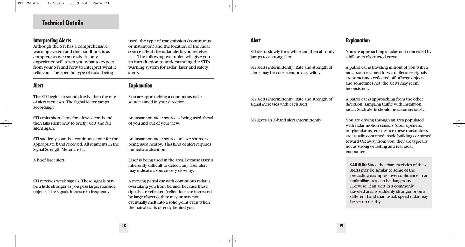 Technical Details18Interpreting AlertsAlthough the STi has a comprehensivewarning system and this handbook is ascomplete as we can make it, only experience will teach you what to expectfrom your STi and how to interpret what ittells you. The speciﬁc type of radar beingused, the type of transmission (continuousor instant-on) and the location of the radarsource affect the radar alerts you receive.The following examples will give youan introduction to understanding the STi&rsquo;swarning system for radar, laser and safetyalerts.ExplanationYou are approaching a continuous radarsource aimed in your direction.  An instant-on radar source is being used aheadof you and out of your view. An instant-on radar source or laser source isbeing used nearby. This kind of alert requiresimmediate attention!Laser is being used in the area. Because laser isinherently difﬁcult to detect, any laser alertmay indicate a source very close by. A moving patrol car with continuous radar isovertaking you from behind. Because thesesignals are reﬂected (reﬂections are increasedby large objects), they may or may not eventually melt into a solid point even whenthe patrol car is directly behind you. AlertThe STi begins to sound slowly, then the rateof alert increases. The Signal Meter rampsaccordingly.STi emits short alerts for a few seconds andthen falls silent only to brieﬂy alert and fallsilent again.         STi suddenly sounds a continuous tone for theappropriate band received. All segments in theSignal Strength Meter are lit.A brief laser alert. STi receives weak signals. These signals maybe a little stronger as you pass large, roadsideobjects. The signals increase in frequency.19ExplanationYou are approaching a radar unit concealed bya hill or an obstructed curve.A patrol car is traveling in front of you with aradar source aimed forward. Because signalsare sometimes reﬂected off of large objectsand sometimes not, the alerts may seem inconsistent. A patrol car is approaching from the otherdirection, sampling trafﬁc with instant-onradar. Such alerts should be taken seriously.  You are driving through an area populatedwith radar motion sensors (door openers,burglar alarms, etc.). Since these transmittersare usually contained inside buildings or aimedtoward OR away from you, they are typicallynot as strong or lasting as a real radarencounter.AlertSTi alerts slowly for a while and then abruptlyjumps to a strong alert.STi alerts intermittently. Rate and strength ofalerts may be consistent or vary wildly.         STi alerts intermittently. Rate and strength ofsignal increases with each alert.         STi gives an X-band alert intermittently.CAUTION: Since the characteristics of these alerts may be similar to some of thepreceding examples, overconﬁdence in anunfamiliar area can be dangerous.Likewise, if an alert in a commonly traveled area is suddenly stronger or on adifferent band than usual, speed radar maybe set up nearby.STi Manual  3/28/05  3:39 PM  Page 21