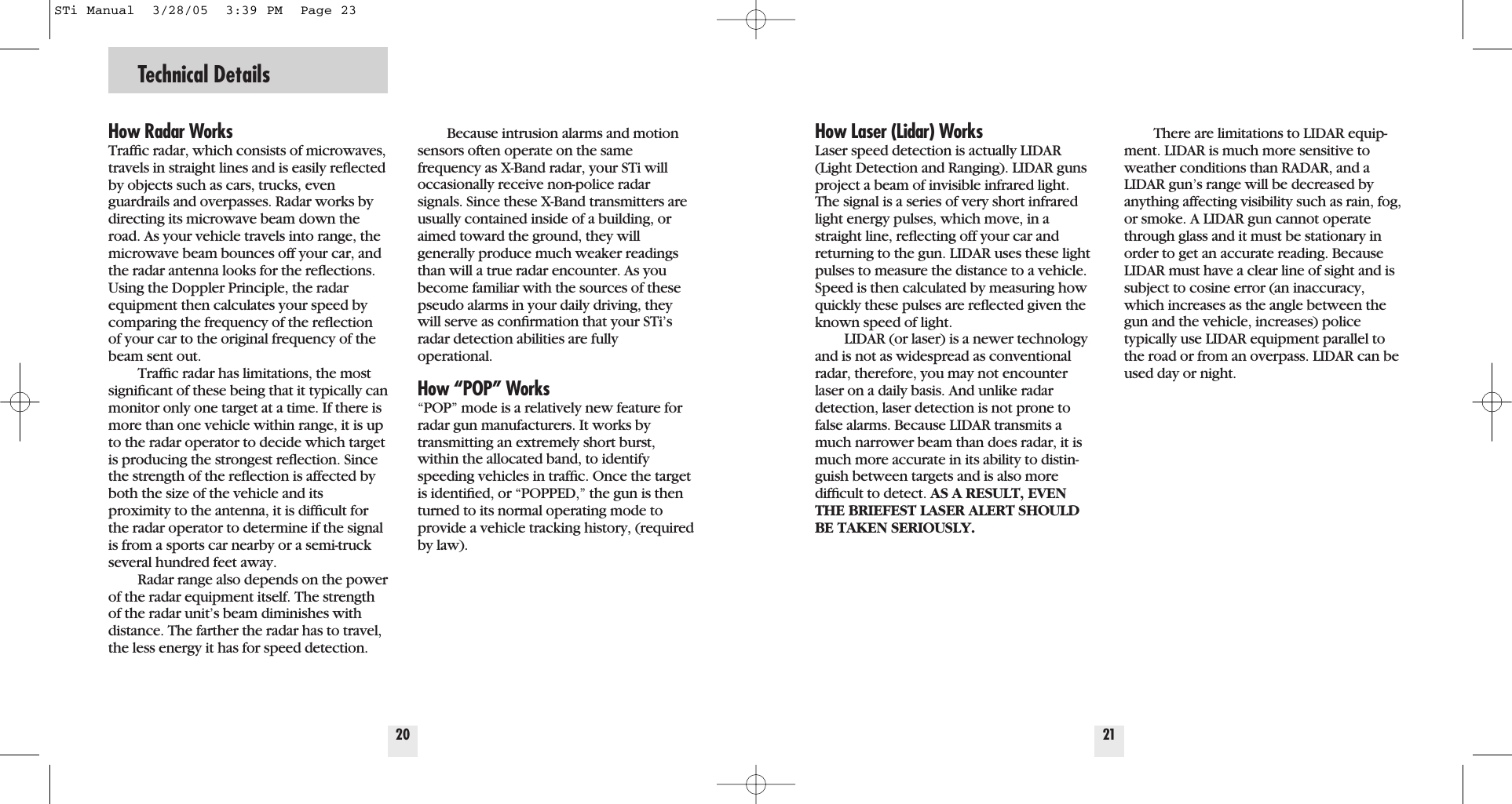 Technical Details20How Radar WorksTrafﬁc radar, which consists of microwaves,travels in straight lines and is easily reﬂectedby objects such as cars, trucks, evenguardrails and overpasses. Radar works bydirecting its microwave beam down theroad. As your vehicle travels into range, themicrowave beam bounces off your car, andthe radar antenna looks for the reﬂections.Using the Doppler Principle, the radarequipment then calculates your speed bycomparing the frequency of the reﬂectionof your car to the original frequency of thebeam sent out.Trafﬁc radar has limitations, the mostsigniﬁcant of these being that it typically canmonitor only one target at a time. If there ismore than one vehicle within range, it is upto the radar operator to decide which targetis producing the strongest reﬂection. Sincethe strength of the reﬂection is affected byboth the size of the vehicle and its proximity to the antenna, it is difﬁcult forthe radar operator to determine if the signalis from a sports car nearby or a semi-truckseveral hundred feet away.Radar range also depends on the powerof the radar equipment itself. The strengthof the radar unit&rsquo;s beam diminishes withdistance. The farther the radar has to travel,the less energy it has for speed detection.Because intrusion alarms and motionsensors often operate on the samefrequency as X-Band radar, your STi willoccasionally receive non-police radarsignals. Since these X-Band transmitters areusually contained inside of a building, oraimed toward the ground, they will generally produce much weaker readingsthan will a true radar encounter. As youbecome familiar with the sources of thesepseudo alarms in your daily driving, theywill serve as conﬁrmation that your STi&rsquo;sradar detection abilities are fully operational.How &ldquo;POP&rdquo; Works&ldquo;POP&rdquo; mode is a relatively new feature forradar gun manufacturers. It works by transmitting an extremely short burst,within the allocated band, to identifyspeeding vehicles in trafﬁc. Once the targetis identiﬁed, or &ldquo;POPPED,&rdquo; the gun is thenturned to its normal operating mode toprovide a vehicle tracking history, (requiredby law).21How Laser (Lidar) WorksLaser speed detection is actually LIDAR(Light Detection and Ranging). LIDAR gunsproject a beam of invisible infrared light.The signal is a series of very short infraredlight energy pulses, which move, in astraight line, reﬂecting off your car andreturning to the gun. LIDAR uses these lightpulses to measure the distance to a vehicle.Speed is then calculated by measuring howquickly these pulses are reﬂected given theknown speed of light. LIDAR (or laser) is a newer technologyand is not as widespread as conventionalradar, therefore, you may not encounterlaser on a daily basis. And unlike radardetection, laser detection is not prone tofalse alarms. Because LIDAR transmits amuch narrower beam than does radar, it ismuch more accurate in its ability to distin-guish between targets and is also more difﬁcult to detect. AS A RESULT, EVENTHE BRIEFEST LASER ALERT SHOULDBE TAKEN SERIOUSLY.There are limitations to LIDAR equip-ment. LIDAR is much more sensitive toweather conditions than RADAR, and aLIDAR gun&rsquo;s range will be decreased byanything affecting visibility such as rain, fog,or smoke. A LIDAR gun cannot operatethrough glass and it must be stationary inorder to get an accurate reading. BecauseLIDAR must have a clear line of sight and issubject to cosine error (an inaccuracy,which increases as the angle between thegun and the vehicle, increases) police typically use LIDAR equipment parallel tothe road or from an overpass. LIDAR can beused day or night.STi Manual  3/28/05  3:39 PM  Page 23