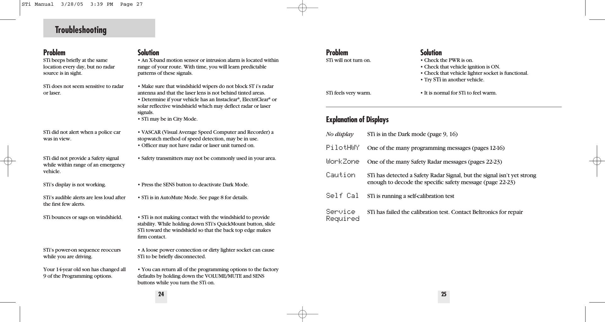 Troubleshooting24ProblemSTi beeps brieﬂy at the same location every day, but no radarsource is in sight.STi does not seem sensitive to radaror laser.STi did not alert when a police carwas in view.STi did not provide a Safety signalwhile within range of an emergencyvehicle.STi&rsquo;s display is not working.STi&rsquo;s audible alerts are less loud afterthe ﬁrst few alerts.STi bounces or sags on windshield.STi&rsquo;s power-on sequence reoccurswhile you are driving. Your 14-year old son has changed all9 of the Programming options.Solution&bull; An X-band motion sensor or intrusion alarm is located withinrange of your route. With time, you will learn predictablepatterns of these signals.&bull; Make sure that windshield wipers do not block ST i&rsquo;s radarantenna and that the laser lens is not behind tinted areas.&bull; Determine if your vehicle has an Instaclear&reg;, ElectriClear&reg;orsolar reﬂective windshield which may deﬂect radar or lasersignals.&bull; STi may be in City Mode.&bull; VASCAR (Visual Average Speed Computer and Recorder) astopwatch method of speed detection, may be in use.&bull; Ofﬁcer may not have radar or laser unit turned on.&bull; Safety transmitters may not be commonly used in your area.&bull; Press the SENS button to deactivate Dark Mode.&bull; STi is in AutoMute Mode. See page 8 for details.&bull; STi is not making contact with the windshield to providestability. While holding down STi&rsquo;s QuickMount button, slideSTi toward the windshield so that the back top edge makesﬁrm contact.&bull; A loose power connection or dirty lighter socket can causeSTi to be brieﬂy disconnected.&bull; You can return all of the programming options to the factorydefaults by holding down the VOLUME/MUTE and SENSbuttons while you turn the STi on.25ProblemSTi will not turn on.STi feels very warm. Solution&bull; Check the PWR is on.&bull; Check that vehicle ignition is ON.&bull; Check that vehicle lighter socket is functional.&bull; Try STi in another vehicle.&bull; It is normal for STi to feel warm.Explanation of DisplaysNo display STi is in the Dark mode (page 9, 16)PilotHWY One of the many programming messages (pages 12-16)WorkZone One of the many Safety Radar messages (pages 22-23)Caution STi has detected a Safety Radar Signal, but the signal isn&rsquo;t yet strong enough to decode the speciﬁc safety message (page 22-23)Self Cal STi is running a self-calibration test Service STi has failed the calibration test. Contact Beltronics for repairRequiredSTi Manual  3/28/05  3:39 PM  Page 27