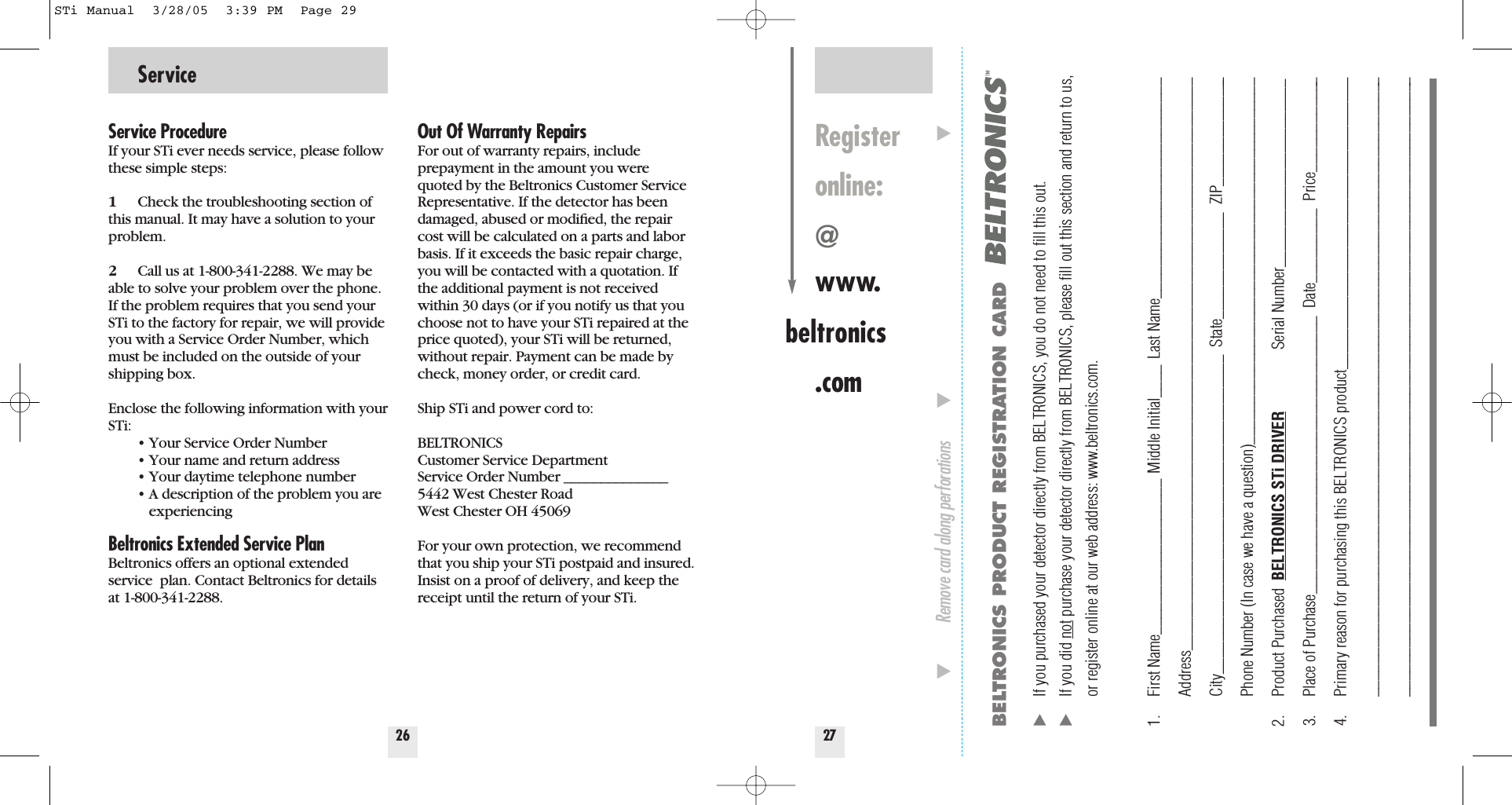 Service26Service ProcedureIf your STi ever needs service, please followthese simple steps:1Check the troubleshooting section ofthis manual. It may have a solution to yourproblem.2Call us at 1-800-341-2288. We may beable to solve your problem over the phone.If the problem requires that you send yourSTi to the factory for repair, we will provideyou with a Service Order Number, whichmust be included on the outside of yourshipping box. Enclose the following information with yourSTi:&bull; Your Service Order Number&bull; Your name and return address&bull; Your daytime telephone number&bull; A description of the problem you are experiencingBeltronics Extended Service PlanBeltronics offers an optional extendedservice  plan. Contact Beltronics for detailsat 1-800-341-2288.Out Of Warranty RepairsFor out of warranty repairs, include prepayment in the amount you werequoted by the Beltronics Customer ServiceRepresentative. If the detector has beendamaged, abused or modiﬁed, the repaircost will be calculated on a parts and laborbasis. If it exceeds the basic repair charge,you will be contacted with a quotation. Ifthe additional payment is not receivedwithin 30 days (or if you notify us that youchoose not to have your STi repaired at theprice quoted), your STi will be returned,without repair. Payment can be made bycheck, money order, or credit card.Ship STi and power cord to: BELTRONICSCustomer Service DepartmentService Order Number ______________5442 West Chester RoadWest Chester OH 45069For your own protection, we recommendthat you ship your STi postpaid and insured.Insist on a proof of delivery, and keep thereceipt until the return of your STi.27Registeronline:@www.beltronics.comBELTRONICS PRODUCT REGISTRATION CARD̈If you purchased your detector directly from BELTRONICS, you do not need to ﬁll this out.̈If you did not purchase your detector directly from BELTRONICS, please ﬁll out this section and return to us, or register online at our web address: www.beltronics.com. 1. First Name___________________ Middle Initial____ Last Name___________________________Address______________________________________________________________________City_______________________________________  State_____________  ZIP______________Phone Number (In case we have a question)_____________________________________________2. Product Purchased  BELTRONICS STi DRIVER Serial Number_______________________3. Place of Purchase__________________________________  Date_________  Price____________4. Primary reason for purchasing this BELTRONICS product____________________________________________________________________________________________________________________________________________________________________________________________̄Remove card along perforations         ̄                                                         ̄STi Manual  3/28/05  3:39 PM  Page 29