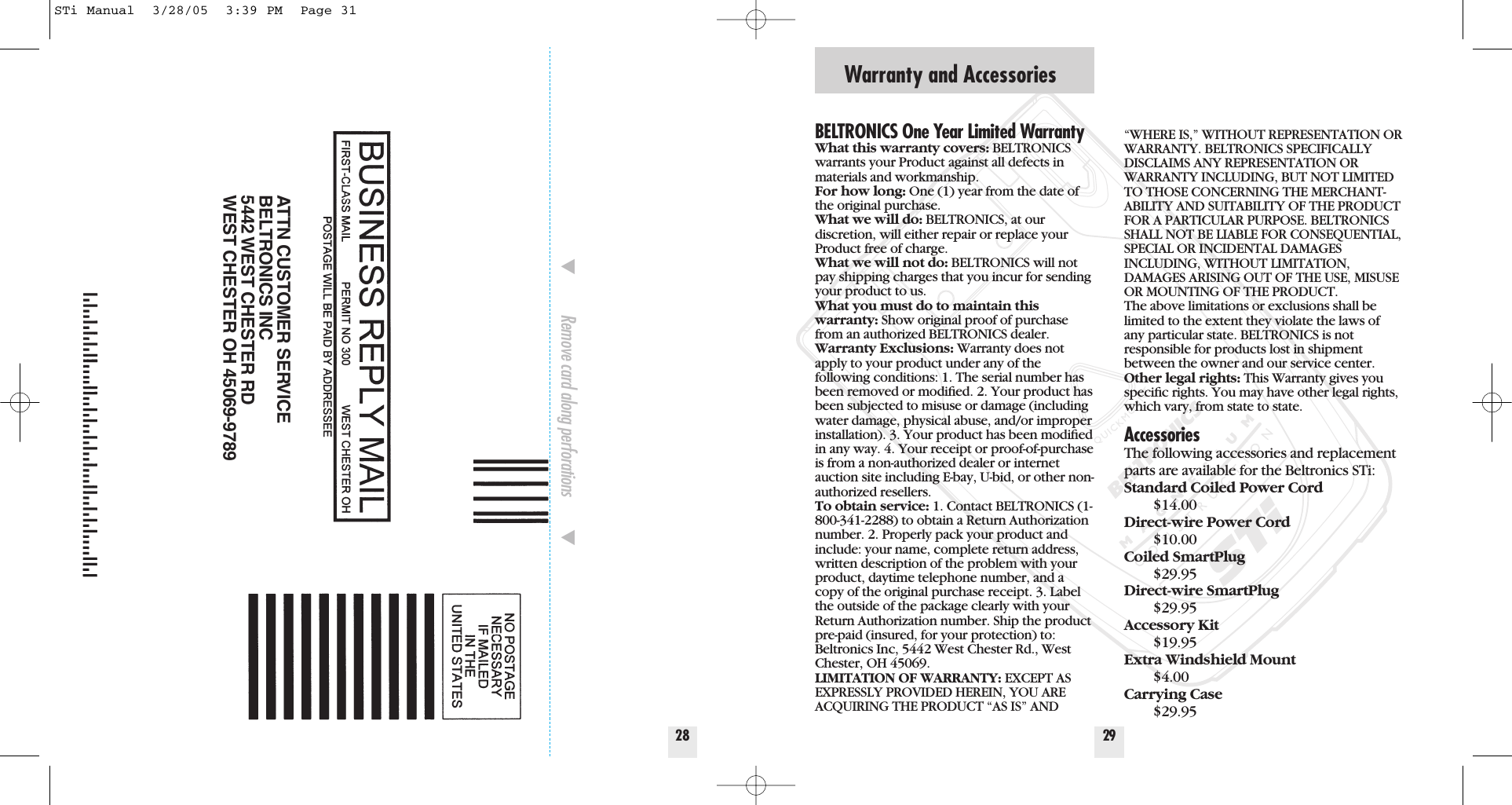 Warranty and Accessories29BELTRONICS One Year Limited WarrantyWhat this warranty covers: BELTRONICSwarrants your Product against all defects inmaterials and workmanship. For how long: One (1) year from the date ofthe original purchase.  What we will do: BELTRONICS, at our discretion, will either repair or replace yourProduct free of charge. What we will not do: BELTRONICS will notpay shipping charges that you incur for sendingyour product to us.What you must do to maintain thiswarranty: Show original proof of purchasefrom an authorized BELTRONICS dealer.Warranty Exclusions: Warranty does notapply to your product under any of thefollowing conditions: 1. The serial number hasbeen removed or modiﬁed. 2. Your product hasbeen subjected to misuse or damage (includingwater damage, physical abuse, and/or improperinstallation). 3. Your product has been modiﬁedin any way. 4. Your receipt or proof-of-purchaseis from a non-authorized dealer or internetauction site including E-bay, U-bid, or other non-authorized resellers.To obtain service: 1. Contact BELTRONICS (1-800-341-2288) to obtain a Return Authorizationnumber. 2. Properly pack your product andinclude: your name, complete return address,written description of the problem with yourproduct, daytime telephone number, and acopy of the original purchase receipt. 3. Labelthe outside of the package clearly with yourReturn Authorization number. Ship the productpre-paid (insured, for your protection) to:Beltronics Inc, 5442 West Chester Rd., WestChester, OH 45069.LIMITATION OF WARRANTY: EXCEPT ASEXPRESSLY PROVIDED HEREIN, YOU AREACQUIRING THE PRODUCT &ldquo;AS IS&rdquo; AND&ldquo;WHERE IS,&rdquo; WITHOUT REPRESENTATION ORWARRANTY. BELTRONICS SPECIFICALLYDISCLAIMS ANY REPRESENTATION ORWARRANTY INCLUDING, BUT NOT LIMITEDTO THOSE CONCERNING THE MERCHANT-ABILITY AND SUITABILITY OF THE PRODUCTFOR A PARTICULAR PURPOSE. BELTRONICSSHALL NOT BE LIABLE FOR CONSEQUENTIAL,SPECIAL OR INCIDENTAL DAMAGESINCLUDING, WITHOUT LIMITATION,DAMAGES ARISING OUT OF THE USE, MISUSEOR MOUNTING OF THE PRODUCT.  The above limitations or exclusions shall belimited to the extent they violate the laws ofany particular state. BELTRONICS is not responsible for products lost in shipmentbetween the owner and our service center.Other legal rights: This Warranty gives youspeciﬁc rights. You may have other legal rights,which vary, from state to state.AccessoriesThe following accessories and replacementparts are available for the Beltronics STi:Standard Coiled Power Cord$14.00Direct-wire Power Cord$10.00Coiled SmartPlug$29.95Direct-wire SmartPlug$29.95Accessory Kit$19.95Extra Windshield Mount$4.00Carrying Case$29.9528̄Remove card along perforations         ̄ATTN CUSTOMER SERVICEBELTRONICS INC5442 WEST CHESTER RDWEST CHESTER OH 45069-9789STi Manual  3/28/05  3:39 PM  Page 31