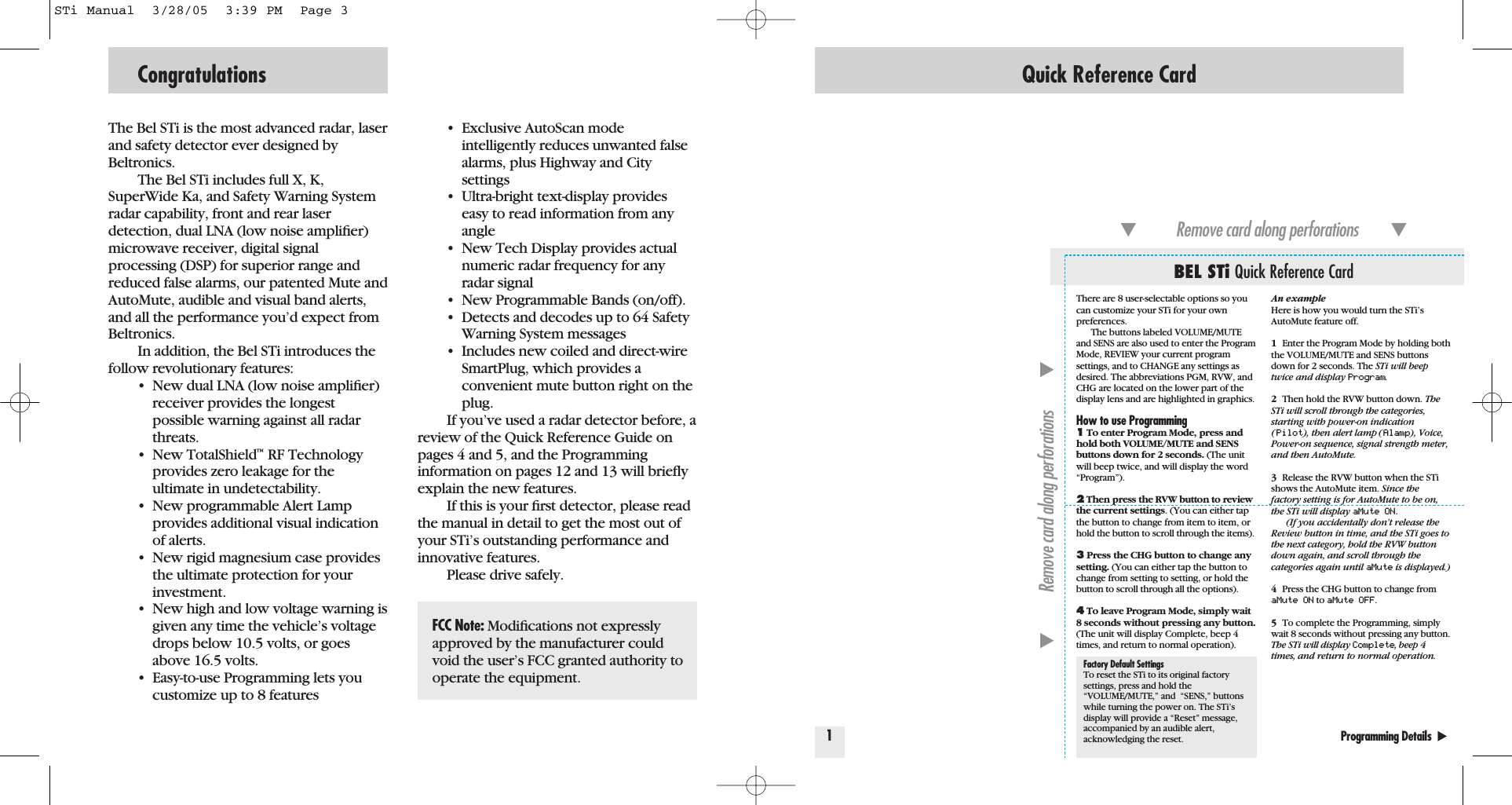 The Bel STi is the most advanced radar, laserand safety detector ever designed byBeltronics.The Bel STi includes full X, K,SuperWide Ka, and Safety Warning Systemradar capability, front and rear laser detection, dual LNA (low noise ampliﬁer)microwave receiver, digital signalprocessing (DSP) for superior range andreduced false alarms, our patented Mute andAutoMute, audible and visual band alerts,and all the performance you&rsquo;d expect fromBeltronics.In addition, the Bel STi introduces thefollow revolutionary features:&bull; New dual LNA (low noise ampliﬁer) receiver provides the longest possible warning against all radar threats.&bull; New TotalShield&trade;RF Technology provides zero leakage for the ultimate in undetectability.&bull; New programmable Alert Lamp provides additional visual indication of alerts.&bull; New rigid magnesium case provides the ultimate protection for your investment.&bull; New high and low voltage warning is given any time the vehicle&rsquo;s voltage drops below 10.5 volts, or goes above 16.5 volts. &bull; Easy-to-use Programming lets you customize up to 8 features&bull; Exclusive AutoScan mode intelligently reduces unwanted false alarms, plus Highway and City settings&bull; Ultra-bright text-display provides easy to read information from any angle&bull; New Tech Display provides actual numeric radar frequency for any radar signal&bull; New Programmable Bands (on/off).  &bull; Detects and decodes up to 64 Safety Warning System messages&bull; Includes new coiled and direct-wire SmartPlug, which provides aconvenient mute button right on the plug.If you&rsquo;ve used a radar detector before, areview of the Quick Reference Guide onpages 4 and 5, and the Programming information on pages 12 and 13 will brieﬂyexplain the new features.If this is your ﬁrst detector, please readthe manual in detail to get the most out ofyour STi&rsquo;s outstanding performance andinnovative features.Please drive safely.Congratulations Quick Reference Card1Programming Details  ̈BEL STi Quick Reference Card̄Remove card along perforations         ̄̄Remove card along perforations         ̄An exampleHere is how you would turn the STi&rsquo;sAutoMute feature off. 1Enter the Program Mode by holding boththe VOLUME/MUTE and SENS buttonsdown for 2 seconds. The STi will beeptwice and display Program.2Then hold the RVW button down. TheSTi will scroll through the categories,starting with power-on indication(Pilot), then alert lamp (Alamp), Voice,Power-on sequence, signal strength meter,and then AutoMute.3Release the RVW button when the STishows the AutoMute item. Since thefactory setting is for AutoMute to be on,the STi will display aMute ON .(If you accidentally don&rsquo;t release theReview button in time, and the STi goes tothe next category, hold the RVW buttondown again, and scroll through the categories again until aMute is displayed.)4Press the CHG button to change fromaMute ON to aMute OFF.5To complete the Programming, simplywait 8 seconds without pressing any button.The STi will display Complete, beep 4times, and return to normal operation.There are 8 user-selectable options so youcan customize your STi for your own preferences.The buttons labeled VOLUME/MUTEand SENS are also used to enter the ProgramMode, REVIEW your current programsettings, and to CHANGE any settings asdesired. The abbreviations PGM, RVW, andCHG are located on the lower part of thedisplay lens and are highlighted in graphics.How to use Programming1To enter Program Mode, press andhold both VOLUME/MUTE and SENSbuttons down for 2 seconds. (The unitwill beep twice, and will display the word&ldquo;Program&rdquo;).2Then press the RVW button to reviewthe current settings. (You can either tapthe button to change from item to item, orhold the button to scroll through the items).3Press the CHG button to change anysetting. (You can either tap the button tochange from setting to setting, or hold thebutton to scroll through all the options).4To leave Program Mode, simply wait8 seconds without pressing any button.(The unit will display Complete, beep 4times, and return to normal operation).Factory Default SettingsTo reset the STi to its original factorysettings, press and hold the&ldquo;VOLUME/MUTE,&rdquo; and  &ldquo;SENS,&rdquo; buttonswhile turning the power on. The STi&rsquo;sdisplay will provide a &ldquo;Reset&rdquo; message,accompanied by an audible alert,acknowledging the reset.FCC Note: Modiﬁcations not expresslyapproved by the manufacturer couldvoid the user&rsquo;s FCC granted authority tooperate the equipment.STi Manual  3/28/05  3:39 PM  Page 3