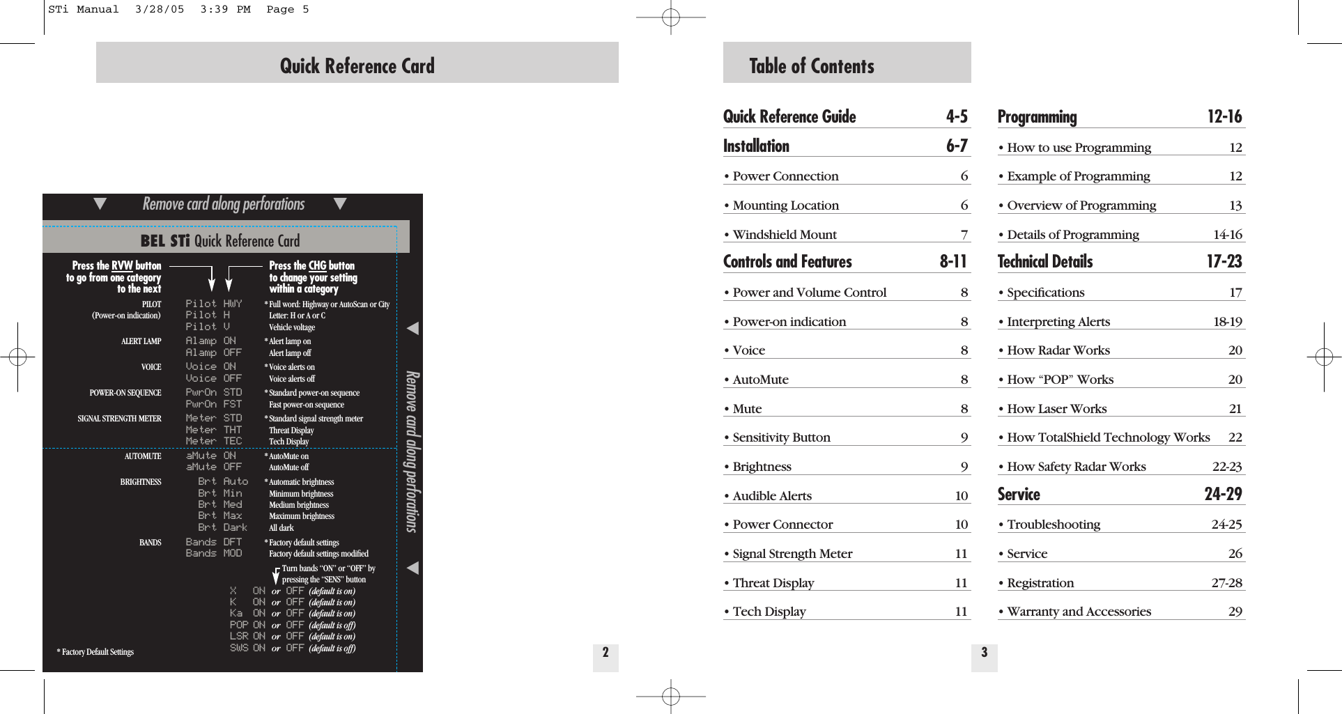 Table of ContentsQuick Reference Guide 4-5Installation 6-7&bull; Power Connection 6&bull; Mounting Location 6&bull; Windshield Mount 7Controls and Features 8-11&bull; Power and Volume Control 8&bull; Power-on indication 8&bull; Voice 8&bull; AutoMute 8&bull; Mute 8&bull; Sensitivity Button 9&bull; Brightness 9&bull; Audible Alerts 10&bull; Power Connector 10&bull; Signal Strength Meter 11&bull; Threat Display 11&bull; Tech Display 11Programming 12-16&bull; How to use Programming 12&bull; Example of Programming 12&bull; Overview of Programming 13&bull; Details of Programming 14-16Technical Details 17-23&bull; Speciﬁcations 17&bull; Interpreting Alerts 18-19&bull; How Radar Works 20&bull; How &ldquo;POP&rdquo; Works 20&bull; How Laser Works 21&bull; How TotalShield Technology Works 22&bull; How Safety Radar Works 22-23Service 24-29&bull; Troubleshooting 24-25&bull; Service 26&bull; Registration 27-28&bull; Warranty and Accessories 2932Quick Reference CardBEL STi Quick Reference Card* Factory Default Settings̄Remove card along perforations         ̄̄Remove card along perforations         ̄Press the RVW buttonto go from one categoryto the nextPILOT(Power-on indication)ALERT LAMPVOICEPOWER-ON SEQUENCESIGNAL STRENGTH METERAUTOMUTEBRIGHTNESSBANDSPilot HWYPilot HPilot VAlamp ONAlamp OFFVoice ONVoice OFFPwrOn STDPwrOn FSTMeter STDMeter THTMeter TECaMute ONaMute OFFBrt AutoBrt MinBrt MedBrt MaxBrt DarkBands DFTBands MODXONor OFF (default is on)KONor OFF (default is on)Ka ON or OFF (default is on)POP ON or OFF (default is off)LSR ON or OFF (default is on)SWS ON or OFF (default is off)Press the CHG buttonto change your settingwithin a category* Full word: Highway or AutoScan or CityLetter: H or A or CVehicle voltage* Alert lamp onAlert lamp off* Voice alerts onVoice alerts off* Standard power-on sequenceFast power-on sequence* Standard signal strength meterThreat DisplayTech Display* AutoMute onAutoMute off* Automatic brightness Minimum brightnessMedium brightnessMaximum brightnessAll dark* Factory default settingsFactory default settings modiﬁedTurn bands &ldquo;ON&rdquo; or &ldquo;OFF&rdquo; bypressing the &ldquo;SENS&rdquo; buttonSTi Manual  3/28/05  3:39 PM  Page 5