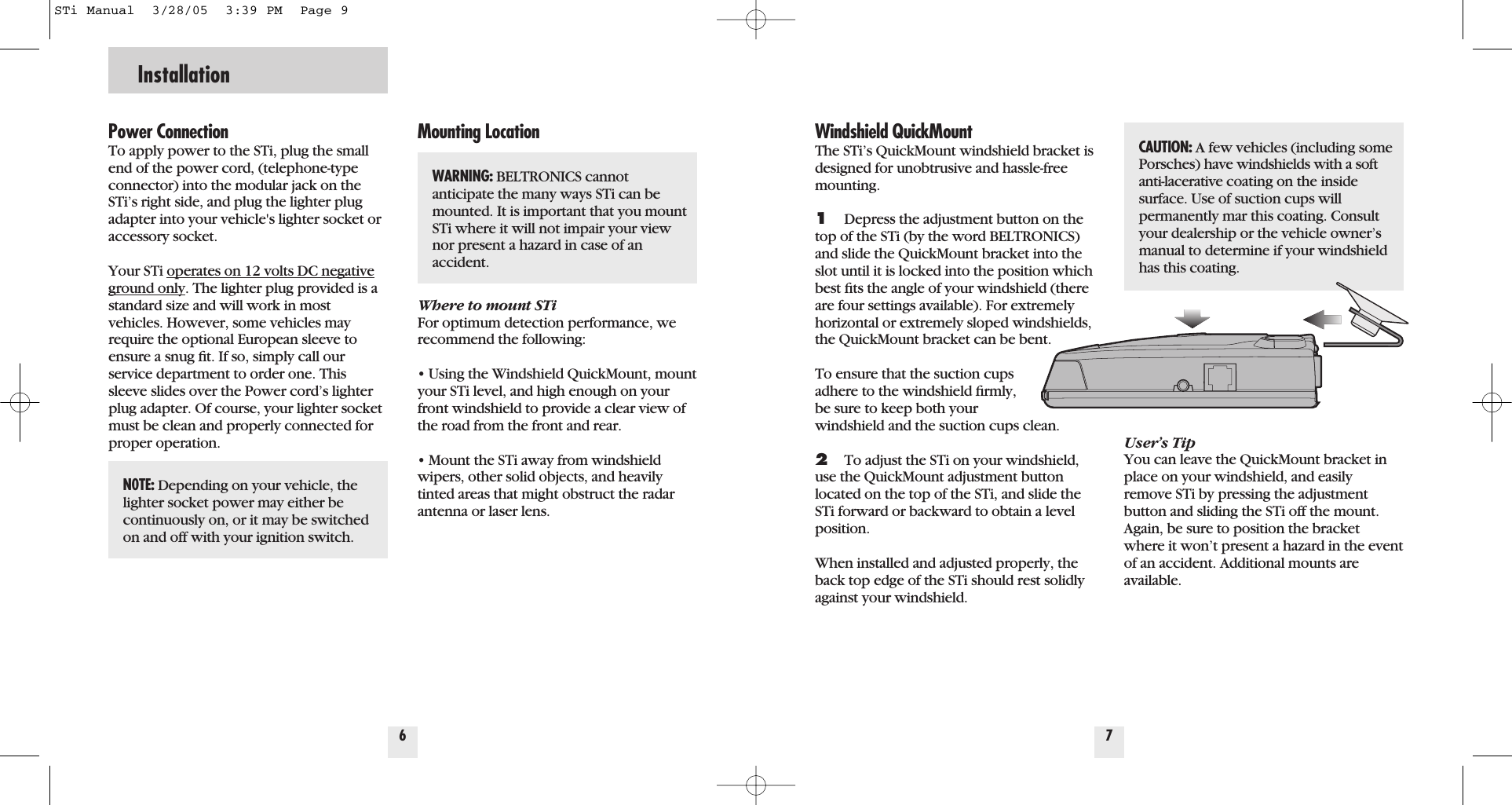 Power ConnectionTo apply power to the STi, plug the smallend of the power cord, (telephone-typeconnector) into the modular jack on theSTi&rsquo;s right side, and plug the lighter plugadapter into your vehicle's lighter socket oraccessory socket.Your STi operates on 12 volts DC negativeground only. The lighter plug provided is astandard size and will work in most vehicles. However, some vehicles mayrequire the optional European sleeve toensure a snug ﬁt. If so, simply call ourservice department to order one. Thissleeve slides over the Power cord&rsquo;s lighterplug adapter. Of course, your lighter socketmust be clean and properly connected forproper operation.Mounting LocationWhere to mount STiFor optimum detection performance, werecommend the following:&bull; Using the Windshield QuickMount, mountyour STi level, and high enough on yourfront windshield to provide a clear view ofthe road from the front and rear.&bull; Mount the STi away from windshieldwipers, other solid objects, and heavilytinted areas that might obstruct the radarantenna or laser lens.6InstallationWindshield QuickMountThe STi&rsquo;s QuickMount windshield bracket isdesigned for unobtrusive and hassle-freemounting. 1Depress the adjustment button on thetop of the STi (by the word BELTRONICS)and slide the QuickMount bracket into theslot until it is locked into the position whichbest ﬁts the angle of your windshield (thereare four settings available). For extremelyhorizontal or extremely sloped windshields,the QuickMount bracket can be bent.To ensure that the suction cups adhere to the windshield ﬁrmly, be sure to keep both your windshield and the suction cups clean.2To adjust the STi on your windshield,use the QuickMount adjustment buttonlocated on the top of the STi, and slide theSTi forward or backward to obtain a level position.When installed and adjusted properly, theback top edge of the STi should rest solidlyagainst your windshield.User&rsquo;s TipYou can leave the QuickMount bracket inplace on your windshield, and easilyremove STi by pressing the adjustmentbutton and sliding the STi off the mount.Again, be sure to position the bracketwhere it won&rsquo;t present a hazard in the eventof an accident. Additional mounts are available.7N0TE: Depending on your vehicle, thelighter socket power may either be continuously on, or it may be switchedon and off with your ignition switch.CAUTION: A few vehicles (including somePorsches) have windshields with a softanti-lacerative coating on the insidesurface. Use of suction cups will permanently mar this coating. Consultyour dealership or the vehicle owner&rsquo;smanual to determine if your windshieldhas this coating.WARNING: BELTRONICS cannot anticipate the many ways STi can bemounted. It is important that you mountSTi where it will not impair your viewnor present a hazard in case of an accident.STi Manual  3/28/05  3:39 PM  Page 9