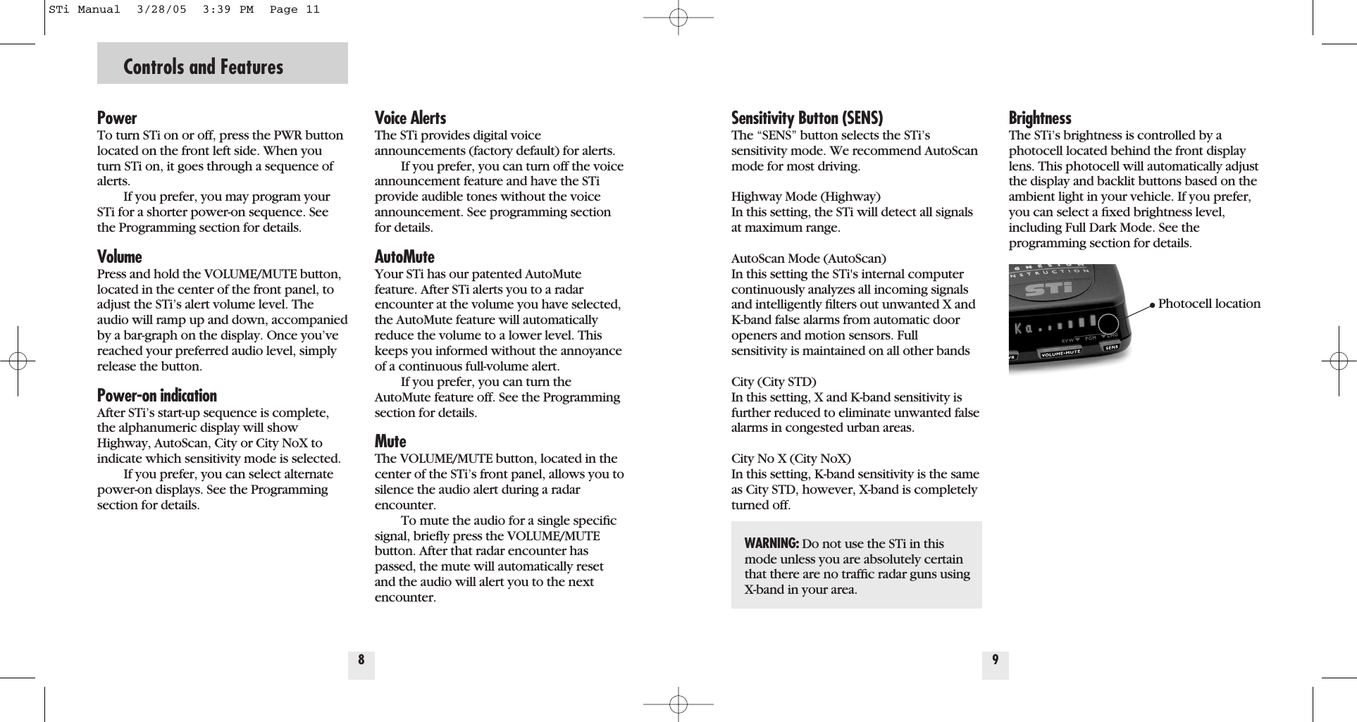 Controls and FeaturesPowerTo turn STi on or off, press the PWR buttonlocated on the front left side. When youturn STi on, it goes through a sequence ofalerts.If you prefer, you may program yourSTi for a shorter power-on sequence. Seethe Programming section for details.VolumePress and hold the VOLUME/MUTE button,located in the center of the front panel, toadjust the STi&rsquo;s alert volume level. Theaudio will ramp up and down, accompaniedby a bar-graph on the display. Once you&rsquo;vereached your preferred audio level, simplyrelease the button.Power-on indicationAfter STi&rsquo;s start-up sequence is complete,the alphanumeric display will showHighway, AutoScan, City or City NoX toindicate which sensitivity mode is selected.If you prefer, you can select alternatepower-on displays. See the Programmingsection for details.Voice AlertsThe STi provides digital voice announcements (factory default) for alerts. If you prefer, you can turn off the voiceannouncement feature and have the STiprovide audible tones without the voiceannouncement. See programming sectionfor details.AutoMuteYour STi has our patented AutoMutefeature. After STi alerts you to a radarencounter at the volume you have selected,the AutoMute feature will automaticallyreduce the volume to a lower level. Thiskeeps you informed without the annoyanceof a continuous full-volume alert.If you prefer, you can turn theAutoMute feature off. See the Programmingsection for details.MuteThe VOLUME/MUTE button, located in thecenter of the STi&rsquo;s front panel, allows you tosilence the audio alert during a radarencounter.To mute the audio for a single speciﬁcsignal, brieﬂy press the VOLUME/MUTEbutton. After that radar encounter haspassed, the mute will automatically resetand the audio will alert you to the nextencounter.8Sensitivity Button (SENS)The &ldquo;SENS&rdquo; button selects the STi&rsquo;s sensitivity mode. We recommend AutoScanmode for most driving.Highway Mode (Highway)In this setting, the STi will detect all signalsat maximum range.AutoScan Mode (AutoScan)In this setting the STi's internal computercontinuously analyzes all incoming signalsand intelligently ﬁlters out unwanted X andK-band false alarms from automatic dooropeners and motion sensors. Fullsensitivity is maintained on all other bandsCity (City STD)In this setting, X and K-band sensitivity isfurther reduced to eliminate unwanted falsealarms in congested urban areas.  City No X (City NoX)In this setting, K-band sensitivity is the sameas City STD, however, X-band is completelyturned off.9BrightnessThe STi&rsquo;s brightness is controlled by aphotocell located behind the front displaylens. This photocell will automatically adjustthe display and backlit buttons based on theambient light in your vehicle. If you prefer,you can select a ﬁxed brightness level,including Full Dark Mode. See the programming section for details.WARNING: Do not use the STi in thismode unless you are absolutely certainthat there are no trafﬁc radar guns usingX-band in your area.Photocell locationSTi Manual  3/28/05  3:39 PM  Page 11