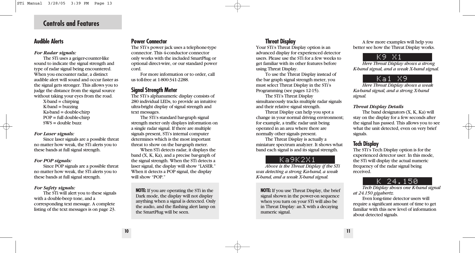 Controls and Features10Power ConnectorThe STi&rsquo;s power jack uses a telephone-typeconnector. This 4-conductor connectoronly works with the included SmartPlug oroptional direct-wire, or our standard powercord.For more information or to order, callus toll-free at 1-800-341-2288.Signal Strength Meter The STi&rsquo;s alphanumeric display consists of280 individual LEDs, to provide an intuitiveultra-bright display of signal strength andtext messages.The STi&rsquo;s standard bar-graph signalstrength meter only displays information ona single radar signal. If there are multiplesignals present, STi&rsquo;s internal computerdetermines which is the most importantthreat to show on the bar-graph meter.When STi detects radar, it displays theband (X, K, Ka), and a precise bar-graph ofthe signal strength. When the STi detects alaser signal, the display will show &ldquo;LASER.&rdquo;When it detects a POP signal, the displaywill show &ldquo;POP.&rdquo;Threat DisplayYour STi&rsquo;s Threat Display option is anadvanced display for experienced detectorusers. Please use the STi for a few weeks toget familiar with its other features beforeusing Threat Display.To use the Threat Display instead ofthe bar graph signal strength meter, youmust select Threat Display in the STi&rsquo;sProgramming (see pages 12-15).The STi&rsquo;s Threat Display simultaneously tracks multiple radar signalsand their relative signal strength. Threat Display can help you spot achange in your normal driving environment;for example, a trafﬁc radar unit being operated in an area where there arenormally other signals present.The Threat Display is actually a miniature spectrum analyzer. It shows whatband each signal is and its signal strength.Ka9K2X1Above is the Threat Display if the STiwas detecting a strong Ka-band, a weak K-band, and a weak X-band signal.11A few more examples will help youbetter see how the Threat Display works.K9 X1Here Threat Display shows a strong K-band signal, and a weak X-band signal.Ka1 X9Here Threat Display shows a weakKa-band signal, and a strong X-bandsignal.Threat Display DetailsThe band designators (X, K, Ka) willstay on the display for a few seconds afterthe signal has passed. This allows you to seewhat the unit detected, even on very briefsignals.Tech DisplayThe STi&rsquo;s Tech Display option is for theexperienced detector user. In this mode,the STi will display the actual numericfrequency of the radar signal beingreceived.K 24.150Tech Display shows one K-band signalat 24.150 gigahertz.Even long-time detector users willrequire a signiﬁcant amount of time to getfamiliar with this new level of informationabout detected signals.Audible AlertsFor Radar signals:The STi uses a geiger-counter-likesound to indicate the signal strength andtype of radar signal being encountered.When you encounter radar, a distinctaudible alert will sound and occur faster asthe signal gets stronger. This allows you tojudge the distance from the signal sourcewithout taking your eyes from the road. X-band = chirpingK-band = buzzingKa-band = double-chirpPOP = full double-chirpSWS = double buzzFor Laser signals:Since laser signals are a possible threatno matter how weak, the STi alerts you tothese bands at full signal strength.For POP signals:Since POP signals are a possible threatno matter how weak, the STi alerts you tothese bands at full signal strength.For Safety signals:The STi will alert you to these signalswith a double-beep tone, and a corresponding text message. A completelisting of the text messages is on page 23.NOTE: If you are operating the STi in theDark mode, the display will not displayanything when a signal is detected. Onlythe audio, and the ﬂashing alert lamp onthe SmartPlug will be seen.NOTE: If you use Threat Display, the briefsignal shown in the power-on sequencewhen you turn on your STi will also bein Threat Display: an X with a decayingnumeric signal.STi Manual  3/28/05  3:39 PM  Page 13