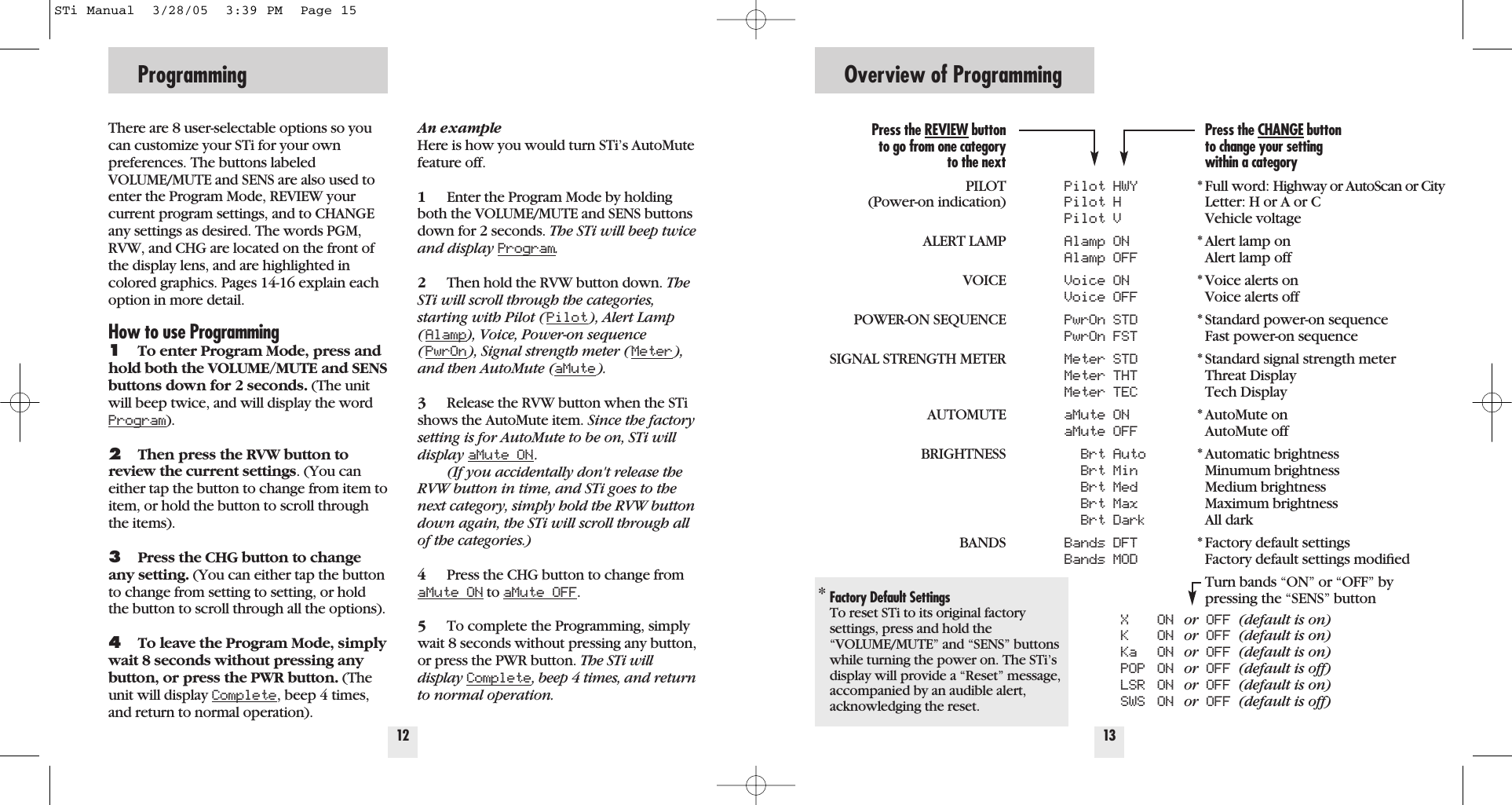 Programming12There are 8 user-selectable options so youcan customize your STi for your own preferences. The buttons labeledVOLUME/MUTE and SENS are also used toenter the Program Mode, REVIEW yourcurrent program settings, and to CHANGEany settings as desired. The words PGM,RVW, and CHG are located on the front ofthe display lens, and are highlighted incolored graphics. Pages 14-16 explain eachoption in more detail.How to use Programming1To enter Program Mode, press andhold both the VOLUME/MUTE and SENSbuttons down for 2 seconds. (The unitwill beep twice, and will display the wordProgram).2Then press the RVW button toreview the current settings. (You caneither tap the button to change from item toitem, or hold the button to scroll throughthe items).3Press the CHG button to changeany setting. (You can either tap the buttonto change from setting to setting, or holdthe button to scroll through all the options).4To leave the Program Mode, simplywait 8 seconds without pressing anybutton, or press the PWR button. (Theunit will display Complete, beep 4 times,and return to normal operation).An exampleHere is how you would turn STi&rsquo;s AutoMutefeature off. 1Enter the Program Mode by holdingboth the VOLUME/MUTE and SENS buttonsdown for 2 seconds. The STi will beep twiceand display Program.2Then hold the RVW button down. TheSTi will scroll through the categories,starting with Pilot (Pilot), Alert Lamp(Alamp), Voice, Power-on sequence(PwrOn), Signal strength meter (Meter),and then AutoMute (aMute).3Release the RVW button when the STishows the AutoMute item. Since the factorysetting is for AutoMute to be on, STi willdisplay aMute ON.(If you accidentally don't release theRVW button in time, and STi goes to thenext category, simply hold the RVW buttondown again, the STi will scroll through allof the categories.)4Press the CHG button to change fromaMute ON to aMute OFF.5To complete the Programming, simplywait 8 seconds without pressing any button,or press the PWR button. The STi willdisplay Complete, beep 4 times, and returnto normal operation.Overview of Programming13Pilot HWYPilot HPilot VAlamp ONAlamp OFFVoice ONVoice OFFPwrOn STDPwrOn FSTMeter STDMeter THTMeter TECaMute ONaMute OFFBrt AutoBrt MinBrt MedBrt MaxBrt DarkBands DFTBands MODX ON  or OFF (default is on)K ON  or OFF (default is on)Ka ON  or OFF (default is on)POP ON  or OFF (default is off)LSR ON  or OFF (default is on)SWS ON  or OFF (default is off)Press the CHANGE buttonto change your settingwithin a category* Full word: Highway or AutoScan or CityLetter: H or A or CVehicle voltage* Alert lamp onAlert lamp off* Voice alerts onVoice alerts off* Standard power-on sequenceFast power-on sequence* Standard signal strength meterThreat DisplayTech Display* AutoMute onAutoMute off* Automatic brightness Minumum brightnessMedium brightnessMaximum brightnessAll dark* Factory default settingsFactory default settings modiﬁedTurn bands &ldquo;ON&rdquo; or &ldquo;OFF&rdquo; bypressing the &ldquo;SENS&rdquo; buttonPress the REVIEW buttonto go from one categoryto the nextPILOT(Power-on indication)ALERT LAMPVOICEPOWER-ON SEQUENCESIGNAL STRENGTH METERAUTOMUTEBRIGHTNESSBANDS*Factory Default SettingsTo reset STi to its original factorysettings, press and hold the&ldquo;VOLUME/MUTE&rdquo; and &ldquo;SENS&rdquo; buttonswhile turning the power on. The STi&rsquo;sdisplay will provide a &ldquo;Reset&rdquo; message,accompanied by an audible alert,acknowledging the reset.STi Manual  3/28/05  3:39 PM  Page 15