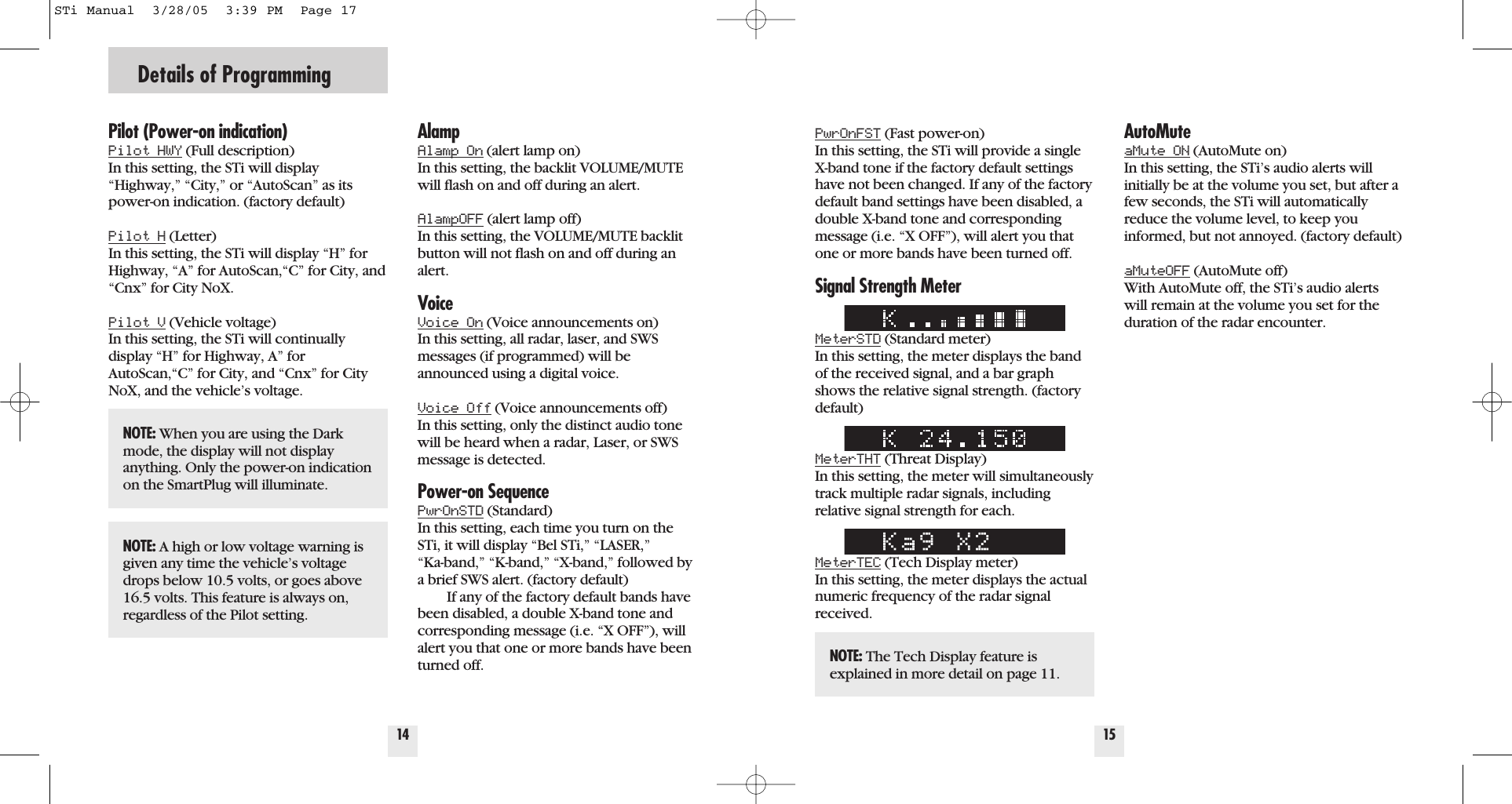 Details of Programming14Pilot (Power-on indication)Pilot HWY (Full description) In this setting, the STi will display&ldquo;Highway,&rdquo; &ldquo;City,&rdquo; or &ldquo;AutoScan&rdquo; as itspower-on indication. (factory default)Pilot H (Letter) In this setting, the STi will display &ldquo;H&rdquo; forHighway, &ldquo;A&rdquo; for AutoScan,&ldquo;C&rdquo; for City, and&ldquo;Cnx&rdquo; for City NoX. Pilot V (Vehicle voltage)  In this setting, the STi will continuallydisplay &ldquo;H&rdquo; for Highway, A&rdquo; forAutoScan,&ldquo;C&rdquo; for City, and &ldquo;Cnx&rdquo; for CityNoX, and the vehicle&rsquo;s voltage.AlampAlamp On (alert lamp on) In this setting, the backlit VOLUME/MUTEwill ﬂash on and off during an alert.AlampOFF (alert lamp off) In this setting, the VOLUME/MUTE backlitbutton will not ﬂash on and off during analert.VoiceVoice On (Voice announcements on) In this setting, all radar, laser, and SWSmessages (if programmed) will beannounced using a digital voice.Voice Off (Voice announcements off) In this setting, only the distinct audio tonewill be heard when a radar, Laser, or SWSmessage is detected.Power-on SequencePwrOnSTD (Standard) In this setting, each time you turn on theSTi, it will display &ldquo;Bel STi,&rdquo; &ldquo;LASER,&rdquo; &ldquo;Ka-band,&rdquo; &ldquo;K-band,&rdquo; &ldquo;X-band,&rdquo; followed bya brief SWS alert. (factory default) If any of the factory default bands havebeen disabled, a double X-band tone andcorresponding message (i.e. &ldquo;X OFF&rdquo;), willalert you that one or more bands have beenturned off.15PwrOnFST (Fast power-on) In this setting, the STi will provide a singleX-band tone if the factory default settingshave not been changed. If any of the factorydefault band settings have been disabled, adouble X-band tone and correspondingmessage (i.e. &ldquo;X OFF&rdquo;), will alert you thatone or more bands have been turned off.Signal Strength MeterMeterSTD (Standard meter) In this setting, the meter displays the bandof the received signal, and a bar graphshows the relative signal strength. (factorydefault)MeterTHT (Threat Display) In this setting, the meter will simultaneouslytrack multiple radar signals, including relative signal strength for each.MeterTEC (Tech Display meter) In this setting, the meter displays the actualnumeric frequency of the radar signalreceived.AutoMuteaMute ON (AutoMute on) In this setting, the STi&rsquo;s audio alerts willinitially be at the volume you set, but after afew seconds, the STi will automaticallyreduce the volume level, to keep youinformed, but not annoyed. (factory default)aMuteOFF (AutoMute off) With AutoMute off, the STi&rsquo;s audio alertswill remain at the volume you set for the duration of the radar encounter.NOTE: When you are using the Darkmode, the display will not displayanything. Only the power-on indicationon the SmartPlug will illuminate.NOTE: A high or low voltage warning isgiven any time the vehicle&rsquo;s voltagedrops below 10.5 volts, or goes above16.5 volts. This feature is always on,regardless of the Pilot setting.NOTE: The Tech Display feature isexplained in more detail on page 11.STi Manual  3/28/05  3:39 PM  Page 17