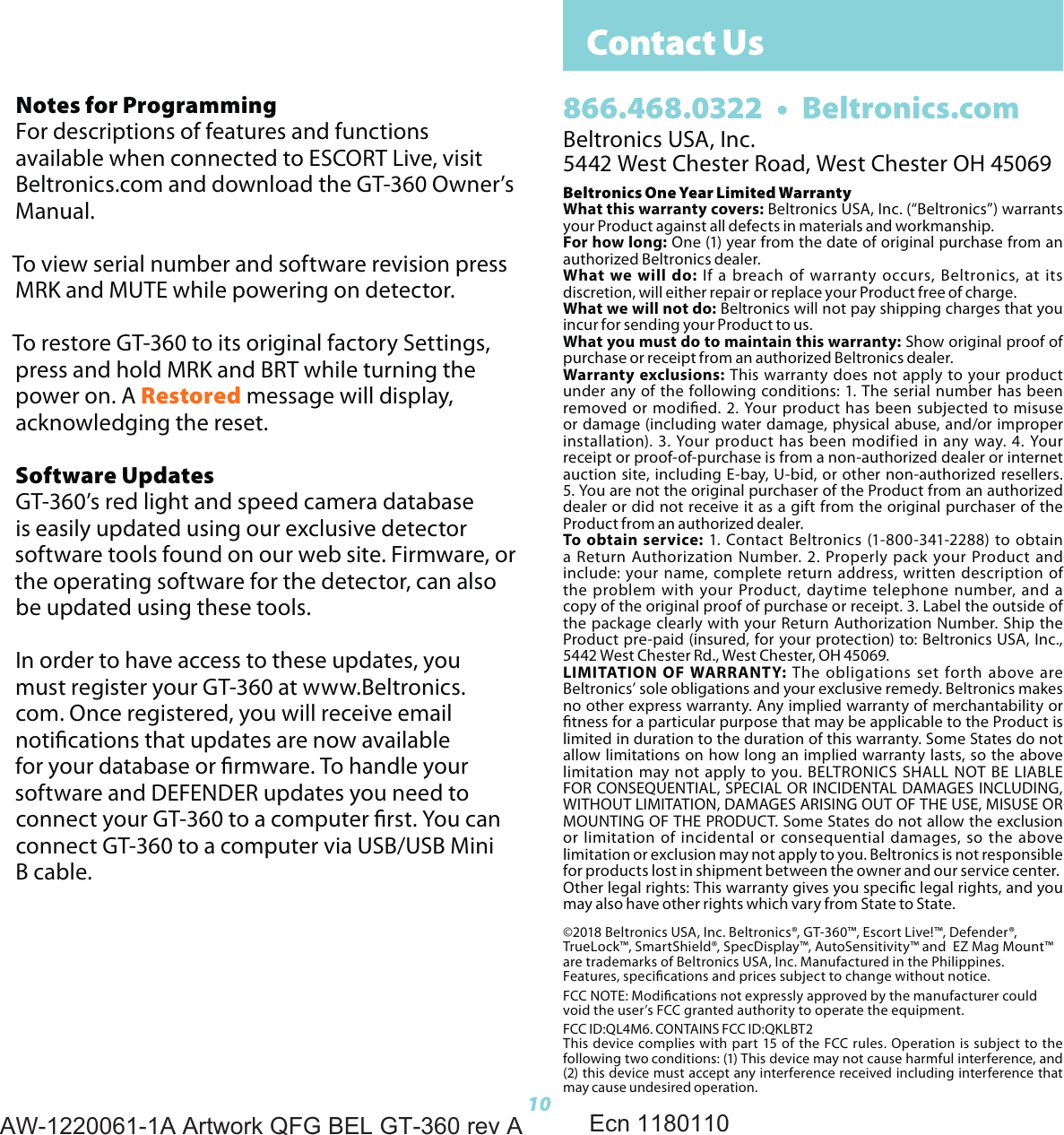 Contact Us10Beltronics USA, Inc.5442 West Chester Road, West Chester OH 45069Beltronics One Year Limited WarrantyWhat this warranty covers: Beltronics USA, Inc. (&ldquo;Beltronics&rdquo;) warrants your Product against all defects in materials and workmanship.For how long: One (1) year from the date of original purchase from an authorized Beltronics dealer.What we will do: If a breach of warranty occurs, Beltronics, at its discretion, will either repair or replace your Product free of charge.What we will not do: Beltronics will not pay shipping charges that you incur for sending your Product to us.What you must do to maintain this warranty: Show original proof of purchase or receipt from an authorized Beltronics dealer.Warranty exclusions: This warranty does not apply to your product under any of the following conditions: 1. The serial number has been removed or modied. 2. Your product has been subjected to misuse or damage (including water damage, physical abuse, and/or improper installation). 3. Your product has been modified in any way. 4. Your receipt or proof-of-purchase is from a non-authorized dealer or internet auction site, including E-bay, U-bid, or other non-authorized resellers. 5. You are not the original purchaser of the Product from an authorized dealer or did not receive it as a gift from the original purchaser of the Product from an authorized dealer.To obtain service: 1. Contact Beltronics (1-800-341-2288) to obtain a Return Authorization Number. 2. Properly pack your Product and include: your name, complete return address, written description of the problem with your Product, daytime telephone number, and a copy of the original proof of purchase or receipt. 3. Label the outside of the package clearly with your Return Authorization Number. Ship the Product pre-paid (insured, for your protection) to: Beltronics USA, Inc., 5442 West Chester Rd., West Chester, OH 45069.LIMITATION OF WARRANTY: The obligations set forth above are Beltronics&rsquo; sole obligations and your exclusive remedy. Beltronics makes no other express warranty. Any implied warranty of merchantability or tness for a particular purpose that may be applicable to the Product is limited in duration to the duration of this warranty. Some States do not allow limitations on how long an implied warranty lasts, so the above limitation may not apply to you. BELTRONICS SHALL NOT BE LIABLE FOR CONSEQUENTIAL, SPECIAL OR INCIDENTAL DAMAGES INCLUDING, WITHOUT LIMITATION, DAMAGES ARISING OUT OF THE USE, MISUSE OR MOUNTING OF THE PRODUCT. Some States do not allow the exclusion or limitation of incidental or consequential damages, so the above limitation or exclusion may not apply to you. Beltronics is not responsible for products lost in shipment between the owner and our service center.Other legal rights: This warranty gives you specic legal rights, and you may also have other rights which vary from State to State.&copy;2018 Beltronics USA, Inc. Beltronics&reg;, GT-360&trade;, Escort Live!&trade;, Defender&reg;,  TrueLock&trade;, SmartShield&reg;, SpecDisplay&trade;, AutoSensitivity&trade; and  EZ Mag Mount&trade; are trademarks of Beltronics USA, Inc. Manufactured in the Philippines. Features, specications and prices subject to change without notice.FCC NOTE: Modications not expressly approved by the manufacturer could void the user&rsquo;s FCC granted authority to operate the equipment.FCC ID:QL4M6. CONTAINS FCC ID:QKLBT2This device complies with part 15 of the FCC rules. Operation is subject to the following two conditions: (1) This device may not cause harmful interference, and (2) this device must accept any interference received including interference that may cause undesired operation.866.468.0322  &bull;  Beltronics.comNotes for ProgrammingFor descriptions of features and functions available when connected to ESCORT Live, visit Beltronics.com and download the GT-360 Owner&rsquo;s Manual.To view serial number and software revision press MRK and MUTE while powering on detector.To restore GT-360 to its original factory Settings, press and hold MRK and BRT while turning the power on. A Restored message will display, acknowledging the reset.Software UpdatesGT-360&rsquo;s red light and speed camera database is easily updated using our exclusive detector software tools found on our web site. Firmware, or the operating software for the detector, can also be updated using these tools. In order to have access to these updates, you must register your GT-360 at www.Beltronics.com. Once registered, you will receive email notications that updates are now available for your database or rmware. To handle your software and DEFENDER updates you need to connect your GT-360 to a computer rst. You can connect GT-360 to a computer via USB/USB Mini B cable.AW-1220061-1A Artwork QFG BEL GT-360 rev AEcn 1180110
