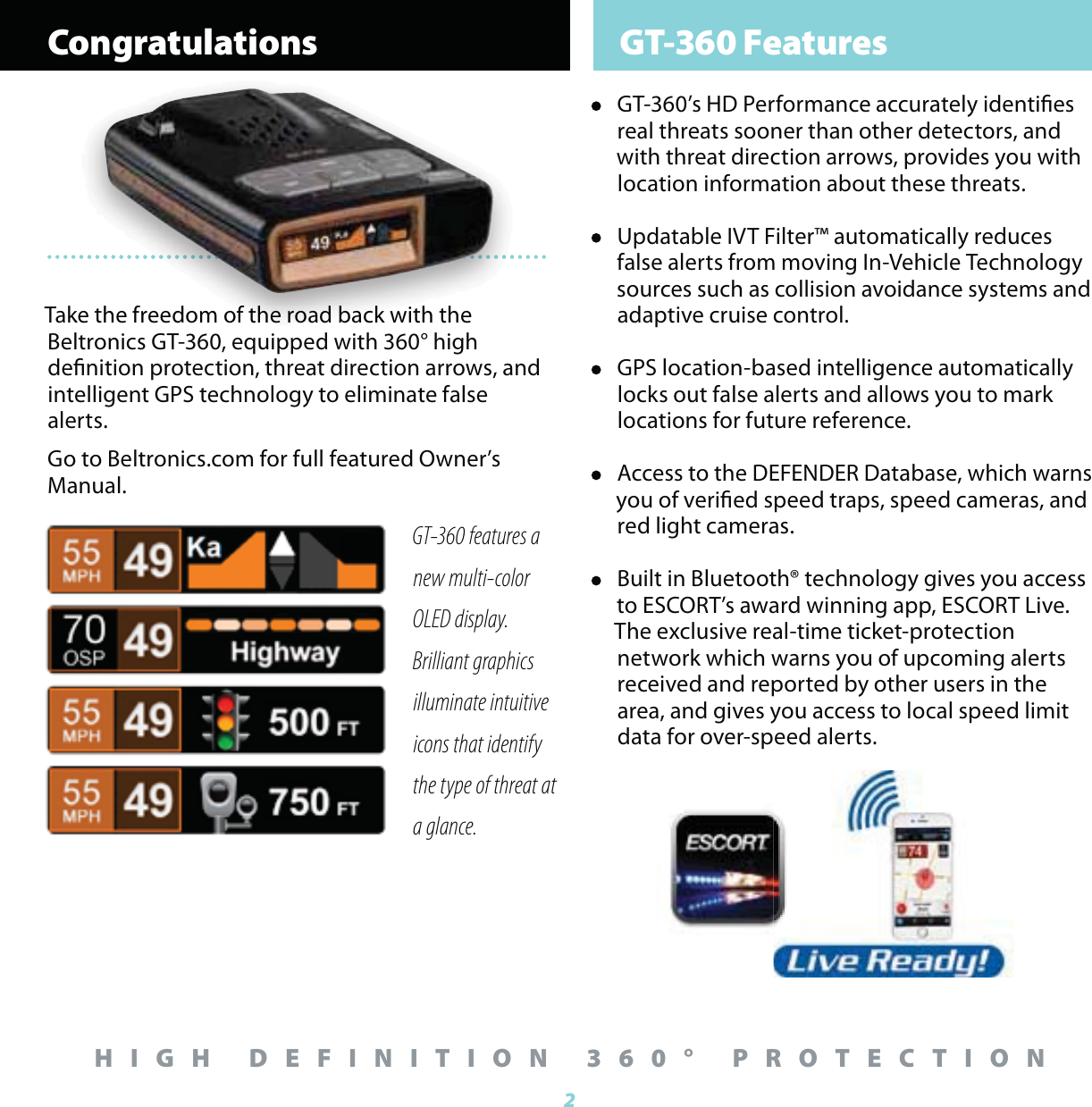 Congratulations GT-360 Features2HIGH DEFINITION 360&deg; PROTECTIONGT-360 features a  new multi-color OLED display.  Brilliant graphics illuminate intuitive icons that identify the type of threat at a glance.&bull;  GT-360&rsquo;s HD Performance accurately identies real threats sooner than other detectors, and with threat direction arrows, provides you with location information about these threats.&bull;  Updatable IVT Filter&trade; automatically reduces false alerts from moving In-Vehicle Technology sources such as collision avoidance systems and adaptive cruise control.&bull;  GPS location-based intelligence automatically locks out false alerts and allows you to mark locations for future reference. &bull;  Access to the DEFENDER Database, which warns you of veried speed traps, speed cameras, and red light cameras.&bull;  Built in Bluetooth&reg; technology gives you access to ESCORT&rsquo;s award winning app, ESCORT Live. The exclusive real-time ticket-protection network which warns you of upcoming alerts received and reported by other users in the area, and gives you access to local speed limit data for over-speed alerts.Take the freedom of the road back with the Beltronics GT-360, equipped with 360&deg; high denition protection, threat direction arrows, and intelligent GPS technology to eliminate false alerts. Go to Beltronics.com for full featured Owner&rsquo;s Manual.ke the freedom of the road back with the 