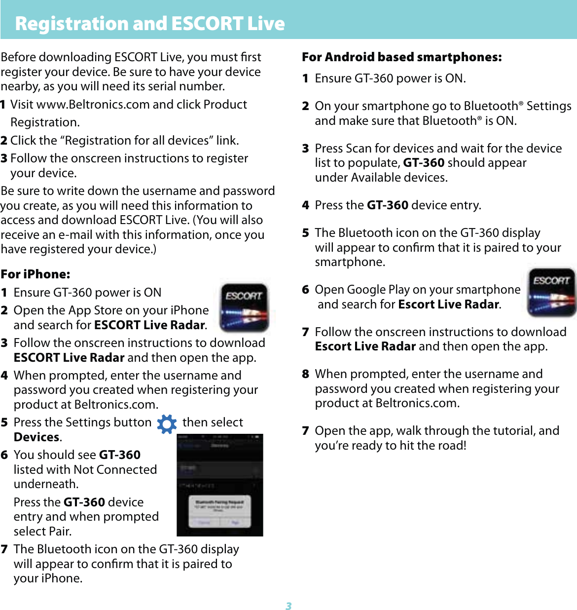 3Registration and ESCORT LiveFor iPhone:1  Ensure GT-360 power is ON2  Open the App Store on your iPhone  and  search for ESCORT Live Radar.3  Follow the onscreen instructions to download    ESCORT Live Radar and then open the app.4  When prompted, enter the username and      password  you created when registering your     product at Beltronics.com. 5  Press the Settings button           then select     Devices.6  You should see GT-360   listed  with Not Connected   underneath.   Press the GT-360 device    entry  and when prompted   select Pair.7  The Bluetooth icon on the GT-360 display      will appear to conrm that it is paired to   your iPhone.Before downloading ESCORT Live, you must rstregister your device. Be sure to have your device nearby, as you will need its serial number. 1 Visit www.Beltronics.com and click Product  Registration.2 Click the &ldquo;Registration for all devices&rdquo; link.3 Follow the onscreen instructions to register  your device.Be sure to write down the username and password you create, as you will need this information to access and download ESCORT Live. (You will also receive an e-mail with this information, once you have registered your device.)For Android based smartphones:1  Ensure GT-360 power is ON.2  On your smartphone go to Bluetooth&reg; Settings  and  make sure that Bluetooth&reg; is ON.3  Press Scan for devices and wait for the device    list to  populate, GT-360 should appear      under  Available devices.4 Press the GT-360 device entry. 5  The Bluetooth icon on the GT-360 display      will appear to conrm that it is paired to your   smartphone.6 Open Google Play on your smartphone    and  search for Escort Live Radar.7  Follow the onscreen instructions to download   Escort  Live Radar and then open the app.8  When prompted, enter the username and      password you created when registering your     product at Beltronics.com.7  Open the app, walk through the tutorial, and   you&rsquo;re ready to hit the road!