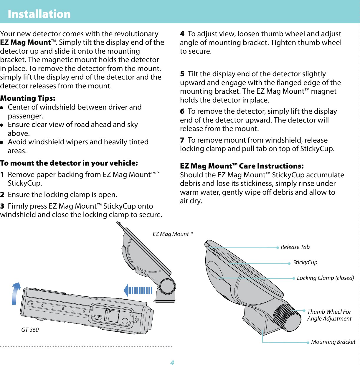  Installation          44  To adjust view, loosen thumb wheel and adjust angle of mounting bracket. Tighten thumb wheel to secure.5  Tilt the display end of the detector slightly upward and engage with the anged edge of the mounting bracket. The EZ Mag Mount&trade; magnet holds the detector in place.6  To remove the detector, simply lift the display end of the detector upward. The detector will release from the mount.7  To remove mount from windshield, release locking clamp and pull tab on top of StickyCup.EZ Mag Mount&trade; Care Instructions: Should the EZ Mag Mount&trade; StickyCup accumulate debris and lose its stickiness, simply rinse under warm water, gently wipe o debris and allow to air dry.Your new detector comes with the revolutionary EZ Mag Mount&trade;. Simply tilt the display end of the detector up and slide it onto the mounting bracket. The magnetic mount holds the detector in place. To remove the detector from the mount, simply lift the display end of the detector and the detector releases from the mount.Mounting Tips:&bull;  Center of windshield between driver and  passenger.&bull;  Ensure clear view of road ahead and sky  above.&bull;  Avoid windshield wipers and heavily tinted  areas.To mount the detector in your vehicle: 1  Remove paper backing from EZ Mag Mount&trade; `  StickyCup.2  Ensure the locking clamp is open.3  Firmly press EZ Mag Mount&trade; StickyCup onto   windshield and close the locking clamp to secure.Locking Clamp (closed)Thumb Wheel ForAngle AdjustmentMounting BracketRelease TabStickyCupGT-360EZ Mag Mount&trade;