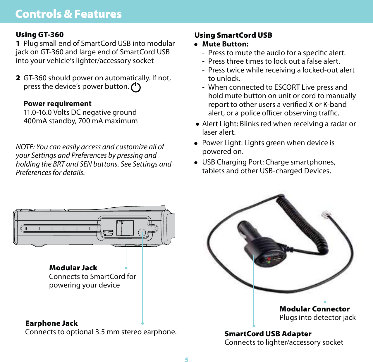 Controls &amp; Features5Using GT-3601  Plug small end of SmartCord USB into modular jack on GT-360 and large end of SmartCord USB into your vehicle&rsquo;s lighter/accessory socket2  GT-360 should power on automatically. If not,   press the device&rsquo;s power button.  Power requirement  11.0-16.0 Volts DC negative ground  400mA standby, 700 mA maximumNOTE: You can easily access and customize all of your Settings and Preferences by pressing and holding the BRT and SEN buttons. See Settings and Preferences for details.Using SmartCord USB&bull; Mute Button:    -  Press to mute the audio for a specic alert.  -  Press three times to lock out a false alert.  -  Press twice while receiving a locked-out alert    to unlock.  -  When connected to ESCORT Live press and       hold mute button on unit or cord to manually      report to other users a veried X or K-band       alert, or a police ocer observing trac. &bull;  Alert Light: Blinks red when receiving a radar or   laser alert.&bull;  Power Light: Lights green when device is     powered on.&bull;  USB Charging Port: Charge smartphones,      tablets and other USB-charged Devices.Modular JackConnects to SmartCord for powering your deviceEarphone JackConnects to optional 3.5 mm stereo earphone.Modular ConnectorPlugs into detector jackSmartCord USB AdapterConnects to lighter/accessory socket