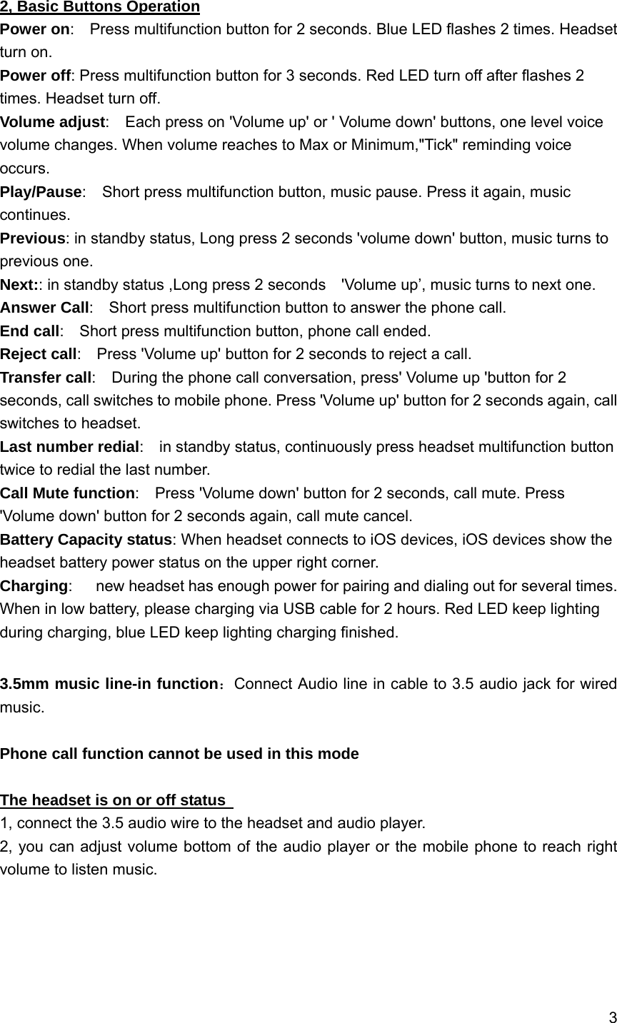 3    2, Basic Buttons Operation Power on:    Press multifunction button for 2 seconds. Blue LED flashes 2 times. Headset turn on. Power off: Press multifunction button for 3 seconds. Red LED turn off after flashes 2 times. Headset turn off. Volume adjust:    Each press on 'Volume up' or ' Volume down' buttons, one level voice volume changes. When volume reaches to Max or Minimum,"Tick" reminding voice occurs. Play/Pause:    Short press multifunction button, music pause. Press it again, music continues. Previous: in standby status, Long press 2 seconds 'volume down' button, music turns to previous one. Next:: in standby status ,Long press 2 seconds    'Volume up&rsquo;, music turns to next one. Answer Call:    Short press multifunction button to answer the phone call. End call:    Short press multifunction button, phone call ended. Reject call:    Press 'Volume up' button for 2 seconds to reject a call. Transfer call:    During the phone call conversation, press' Volume up 'button for 2 seconds, call switches to mobile phone. Press 'Volume up' button for 2 seconds again, call switches to headset.     Last number redial:    in standby status, continuously press headset multifunction button twice to redial the last number. Call Mute function:    Press 'Volume down' button for 2 seconds, call mute. Press 'Volume down' button for 2 seconds again, call mute cancel. Battery Capacity status: When headset connects to iOS devices, iOS devices show the headset battery power status on the upper right corner. Charging:      new headset has enough power for pairing and dialing out for several times. When in low battery, please charging via USB cable for 2 hours. Red LED keep lighting during charging, blue LED keep lighting charging finished. 3.5mm music line-in function：Connect Audio line in cable to 3.5 audio jack for wired music.  Phone call function cannot be used in this mode  The headset is on or off status   1, connect the 3.5 audio wire to the headset and audio player. 2, you can adjust volume bottom of the audio player or the mobile phone to reach right volume to listen music. 