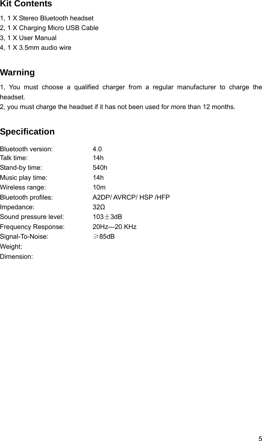 5  Kit Contents 1, 1 X Stereo Bluetooth headset2, 1 X Charging Micro USB Cable 3, 1 X User Manual 4, 1 X 3.5mm audio wire  Warning  1, You must choose a qualified charger from a regular manufacturer to charge the headset. 2, you must charge the headset if it has not been used for more than 12 months.  Specification Bluetooth version:    4.0 Talk time:     14h  Stand-by time:    540h Music play time:    14h  Wireless range:    10m Bluetooth profiles:        A2DP/ AVRCP/ HSP /HFP Impedance:     32Ω Sound pressure level:      103&plusmn;3dB Frequency Response:   20Hz---20 KHz Signal-To-Noise:    &ge;85dB Weight:       Dimension:      