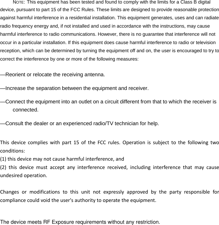NOTE: This equipment has been tested and found to comply with the limits for a Class B digital device, pursuant to part 15 of the FCC Rules. These limits are designed to provide reasonable protection against harmful interference in a residential installation. This equipment generates, uses and can radiate radio frequency energy and, if not installed and used in accordance with the instructions, may cause harmful interference to radio communications. However, there is no guarantee that interference will not occur in a particular installation. If this equipment does cause harmful interference to radio or television reception, which can be determined by turning the equipment off and on, the user is encouraged to try to correct the interference by one or more of the following measures: &mdash;Reorient or relocate the receiving antenna. &mdash;Increase the separation between the equipment and receiver. &mdash;Connect the equipment into an outlet on a circuit different from that to which the receiver is connected. &mdash;Consult the dealer or an experienced radio/TV technician for help. Thisdevicecomplieswithpart15oftheFCCrules.Operationissubjecttothefollowingtwoconditions:(1)thisdevicemaynotcauseharmfulinterference,and(2)thisdevicemustacceptanyinterferencereceived,includinginterferencethatmaycauseundesiredoperation.Changesormodificationstothisunitnotexpresslyapprovedbythepartyresponsibleforcompliancecouldvoidtheuser'sauthoritytooperatetheequipment.The device meets RF Exposure requirements without any restriction.