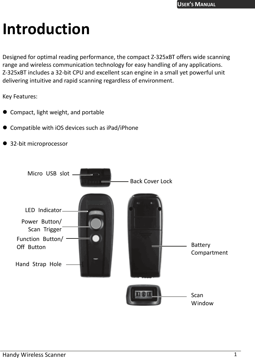 USER’S MANUAL Handy Wireless Scanner  1 Introduction Designed for optimal reading performance, the compact Z-325xBT offers wide scanning range and wireless communication technology for easy handling of any applications.   Z-325xBT includes a 32-bit CPU and excellent scan engine in a small yet powerful unit delivering intuitive and rapid scanning regardless of environment.  Key Features:   Compact, light weight, and portable     Compatible with iOS devices such as iPad/iPhone   32-bit microprocessor    Micro USB slotBack Cover LockLED Indicator  Battery Compartment ScanWindowPower Button/Scan Trigger Function Button/Off Button Hand Strap Hole 