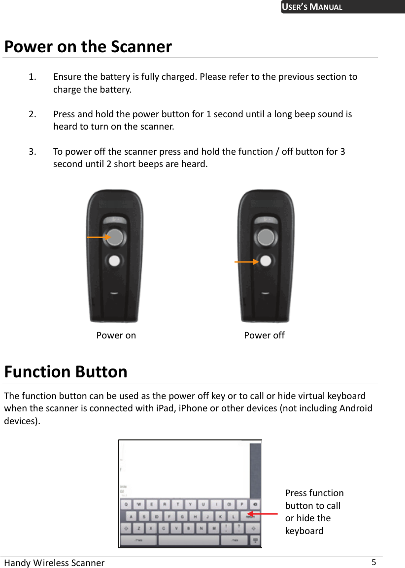 USER’S MANUAL Handy Wireless Scanner  5 Power on the Scanner 1. Ensure the battery is fully charged. Please refer to the previous section to charge the battery. 2. Press and hold the power button for 1 second until a long beep sound is heard to turn on the scanner. 3. To power off the scanner press and hold the function / off button for 3 second until 2 short beeps are heard.                       Power on                     Power off  Function Button The function button can be used as the power off key or to call or hide virtual keyboard when the scanner is connected with iPad, iPhone or other devices (not including Android devices).   Press function button to call or hide the keyboard 