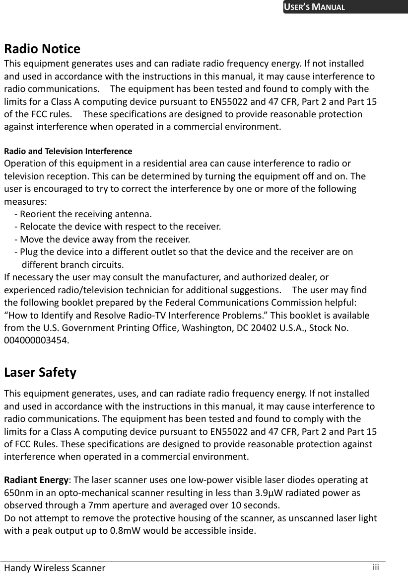 USER’S MANUAL  Radio Notice This equipment generates uses and can radiate radio frequency energy. If not installed and used in accordance with the instructions in this manual, it may cause interference to radio communications.    The equipment has been tested and found to comply with the limits for a Class A computing device pursuant to EN55022 and 47 CFR, Part 2 and Part 15 of the FCC rules.    These specifications are designed to provide reasonable protection against interference when operated in a commercial environment.  Radio and Television Interference Operation of this equipment in a residential area can cause interference to radio or television reception. This can be determined by turning the equipment off and on. The user is encouraged to try to correct the interference by one or more of the following measures: - Reorient the receiving antenna. - Relocate the device with respect to the receiver. - Move the device away from the receiver. - Plug the device into a different outlet so that the device and the receiver are on different branch circuits. If necessary the user may consult the manufacturer, and authorized dealer, or experienced radio/television technician for additional suggestions.    The user may find the following booklet prepared by the Federal Communications Commission helpful: “How to Identify and Resolve Radio-TV Interference Problems.” This booklet is available from the U.S. Government Printing Office, Washington, DC 20402 U.S.A., Stock No. 04000003454. 0 Laser Safety This equipment generates, uses, and can radiate radio frequency energy. If not installed and used in accordance with the instructions in this manual, it may cause interference to radio communications. The equipment has been tested and found to comply with the limits for a Class A computing device pursuant to EN55022 and 47 CFR, Part 2 and Part 15 of FCC Rules. These specifications are designed to provide reasonable protection against interference when operated in a commercial environment.  Radiant Energy: The laser scanner uses one low-power visible laser diodes operating at 650nm in an opto-mechanical scanner resulting in less than 3.9μW radiated power as observed through a 7mm aperture and averaged over 10 seconds. Do not attempt to remove the protective housing of the scanner, as unscanned laser light with a peak output up to 0.8mW would be accessible inside. Handy Wireless Scanner  iii 