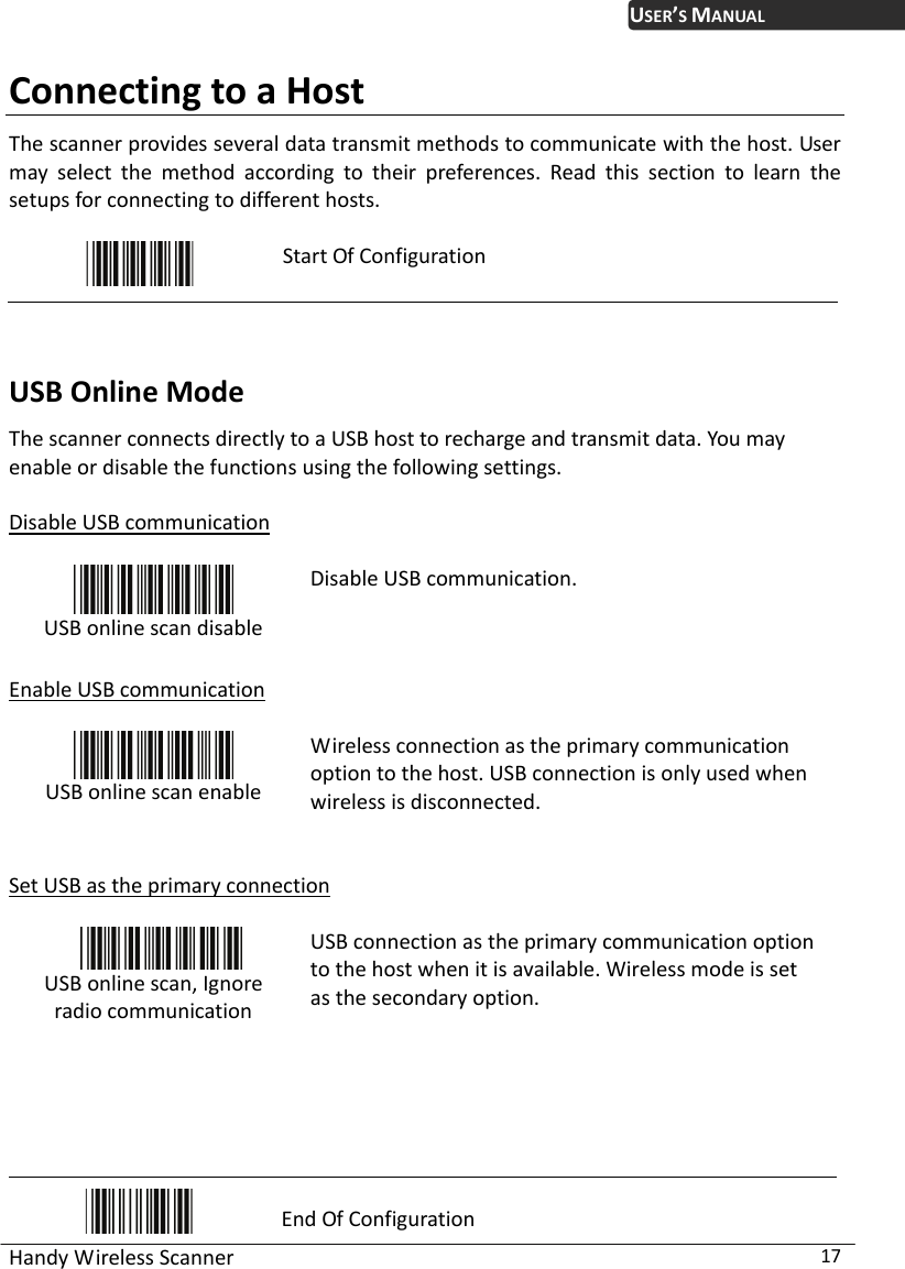 USER’S MANUAL Handy Wireless Scanner  17 Connecting to a Host The scanner provides several data transmit methods to communicate with the host. User may select the method according to their preferences. Read this section to learn the setups for connecting to different hosts.   Start Of Configuration  USB Online Mode The scanner connects directly to a USB host to recharge and transmit data. You may enable or disable the functions using the following settings.  Disable USB communication   USB online scan disable Disable USB communication.  Enable USB communication   USB online scan enable Wireless connection as the primary communication option to the host. USB connection is only used when wireless is disconnected.   Set USB as the primary connection   USB online scan, Ignore radio communication  USB connection as the primary communication option to the host when it is available. Wireless mode is set as the secondary option.     End Of Configuration 