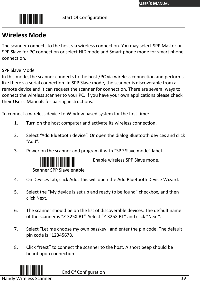 USER’S MANUAL Handy Wireless Scanner  19  Start Of Configuration Wireless Mode The scanner connects to the host via wireless connection. You may select SPP Master or SPP Slave for PC connection or select HID mode and Smart phone mode for smart phone connection.  SPP Slave Mode In this mode, the scanner connects to the host /PC via wireless connection and performs like there’s a serial connection. In SPP Slave mode, the scanner is discoverable from a remote device and it can request the scanner for connection. There are several ways to connect the wireless scanner to your PC. If you have your own applications please check their User’s Manuals for pairing instructions.  To connect a wireless device to Window based system for the first time: 1. Turn on the host computer and activate its wireless connection.   2. Select “Add Bluetooth device”. Or open the dialog Bluetooth devices and click “Add”. 3. Power on the scanner and program it with “SPP Slave mode” label.  Scanner SPP Slave enable Enable wireless SPP Slave mode. 4. On Devices tab, click Add. This will open the Add Bluetooth Device Wizard.   5. Select the &quot;My device is set up and ready to be found&quot; checkbox, and then click Next.   6. The scanner should be on the list of discoverable devices. The default name of the scanner is “Z-325X BT”. Select “Z-325X BT” and click “Next”.   7. Select “Let me choose my own passkey” and enter the pin code. The default pin code is “12345678.   8. Click “Next” to connect the scanner to the host. A short beep should be heard upon connection.  End Of Configuration 