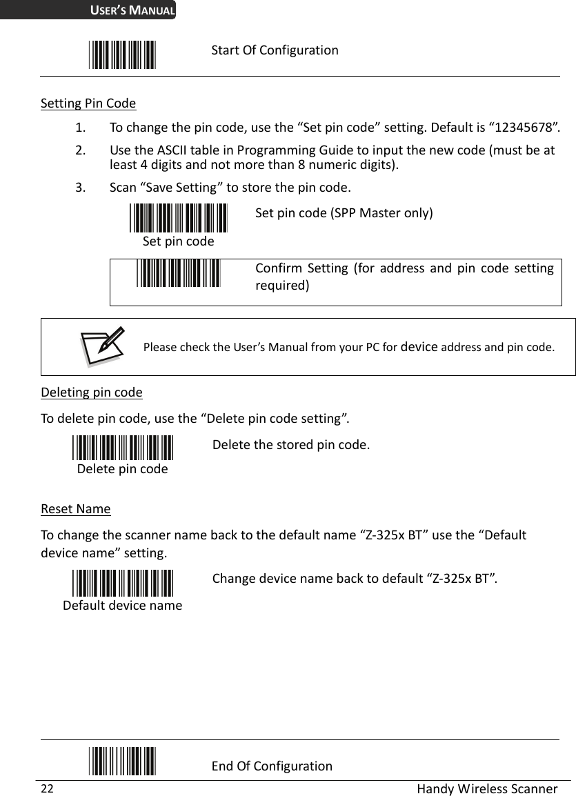 USER’S MANUAL  Handy Wireless Scanner 22  Start Of Configuration  Setting Pin Code 1. To change the pin code, use the “Set pin code” setting. Default is “12345678”. 2. Use the ASCII table in Programming Guide to input the new code (must be at least 4 digits and not more than 8 numeric digits).   3. Scan “Save Setting” to store the pin code.  Set pin code Set pin code (SPP Master only)  Confirm Setting (for address and pin code setting required)   Please check the User’s Manual from your PC for device address and pin code.  Deleting pin code To delete pin code, use the “Delete pin code setting”.    Delete pin code Delete the stored pin code.  Reset Name To change the scanner name back to the default name “Z-325x BT” use the “Default device name” setting.  Default device name Change device name back to default “Z-325x BT”.         End Of Configuration 