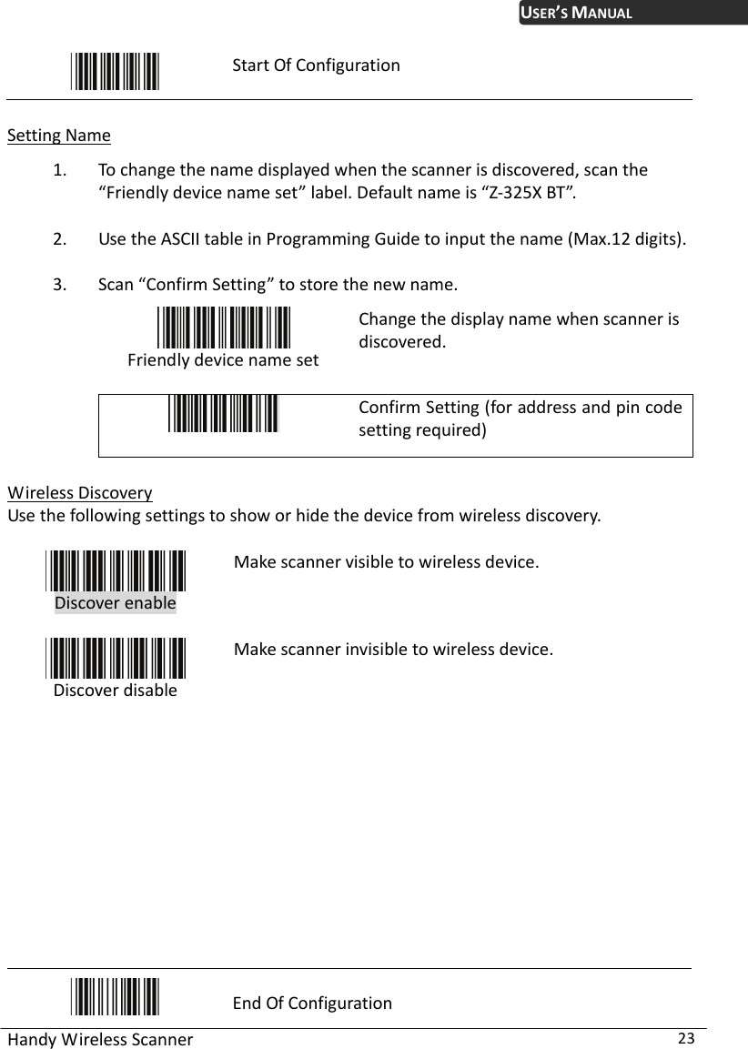 USER’S MANUAL Handy Wireless Scanner  23  Start Of Configuration  Setting Name 1. To change the name displayed when the scanner is discovered, scan the “Friendly device name set” label. Default name is “Z-325X BT”. 2. Use the ASCII table in Programming Guide to input the name (Max.12 digits). 3. Scan “Confirm Setting” to store the new name.  Friendly device name set Change the display name when scanner is discovered.   Confirm Setting (for address and pin code setting required)  Wireless Discovery Use the following settings to show or hide the device from wireless discovery.   Discover enable  Make scanner visible to wireless device.  Discover disable Make scanner invisible to wireless device.             End Of Configuration 