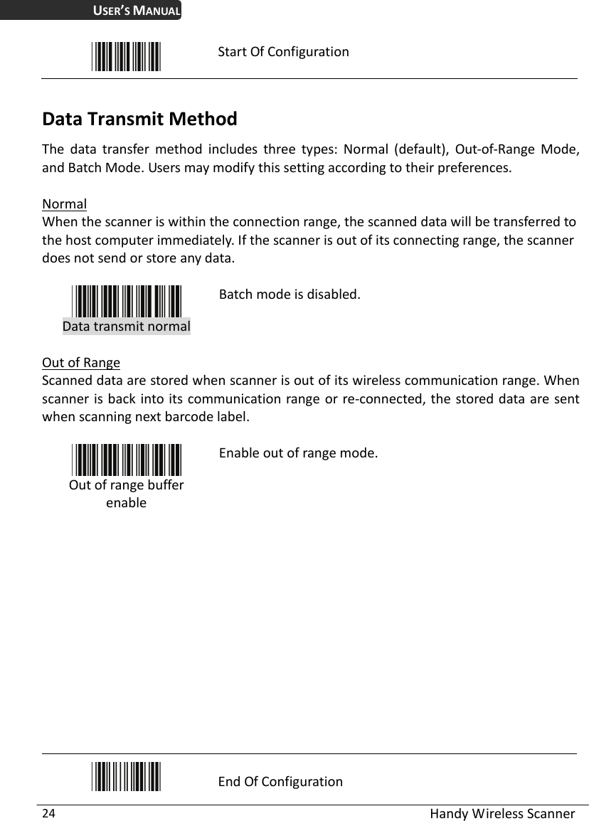 USER’S MANUAL  Handy Wireless Scanner 24  Start Of Configuration  Data Transmit Method The data transfer method includes three types: Normal (default), Out-of-Range Mode, and Batch Mode. Users may modify this setting according to their preferences.  Normal When the scanner is within the connection range, the scanned data will be transferred to the host computer immediately. If the scanner is out of its connecting range, the scanner does not send or store any data.   Data transmit normal Batch mode is disabled.  Out of Range Scanned data are stored when scanner is out of its wireless communication range. When scanner is back into its communication range or re-connected, the stored data are sent when scanning next barcode label.   Out of range buffer enable Enable out of range mode.             End Of Configuration 