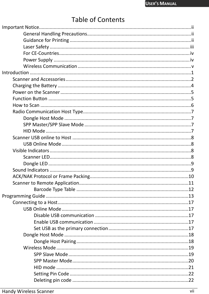  Handy Wireless Scanner  vii USER’S MANUALTable of Contents Important Notice..................................................................................................................ii General Handling Precautions..............................................................................ii Guidance for Printing ...........................................................................................ii Laser Safety .........................................................................................................iii For CE-Countries..................................................................................................iv Power Supply ......................................................................................................iv Wireless Communication .....................................................................................v Introduction .........................................................................................................................1 Scanner and Accessories..............................................................................................2 Charging the Battery ....................................................................................................4 Power on the Scanner..................................................................................................5 Function Button ...........................................................................................................5 How to Scan .................................................................................................................6 Radio Communication Host Type.................................................................................7 Dongle Host Mode ...............................................................................................7 SPP Master/SPP Slave Mode................................................................................7 HID Mode .............................................................................................................7 Scanner USB online to Host .........................................................................................8 USB Online Mode.................................................................................................8 Visible Indicators..........................................................................................................8 Scanner LED..........................................................................................................8 Dongle LED ...........................................................................................................9 Sound Indicators ..........................................................................................................9 ACK/NAK Protocol or Frame Packing..........................................................................10 Scanner to Remote Application..................................................................................11 Barcode Type Table ....................................................................................12 Programming Guide ...........................................................................................................13 Connecting to a Host..................................................................................................17 USB Online Mode...............................................................................................17 Disable USB communication ......................................................................17 Enable USB communication .......................................................................17 Set USB as the primary connection............................................................17 Dongle Host Mode .............................................................................................18 Dongle Host Pairing....................................................................................18 Wireless Mode...................................................................................................19 SPP Slave Mode..........................................................................................19 SPP Master Mode.......................................................................................20 HID mode ...................................................................................................21 Setting Pin Code .........................................................................................22 Deleting pin code .......................................................................................22 